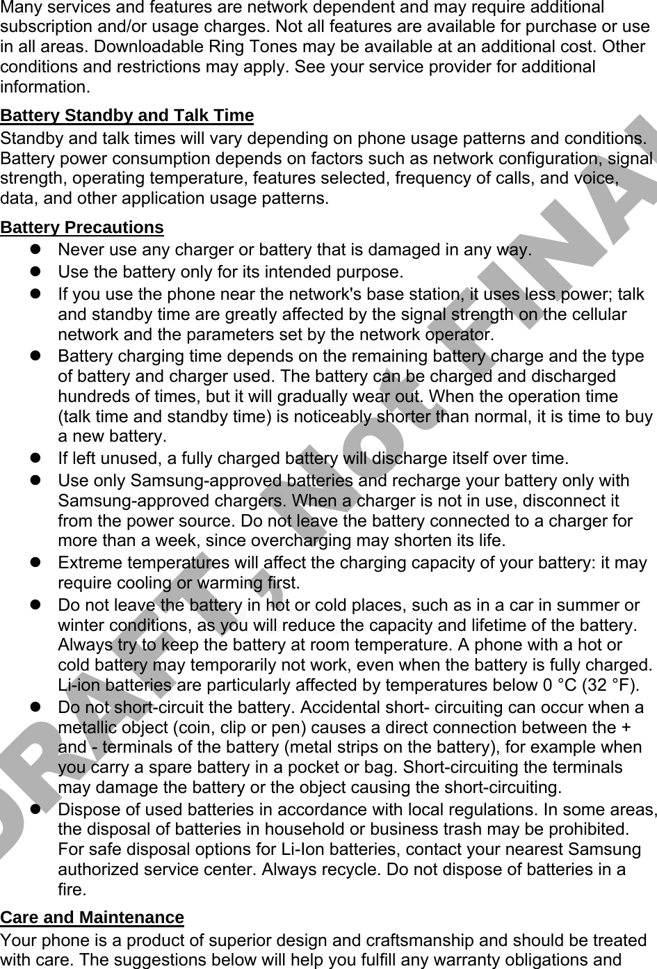 Many services and features are network dependent and may require additional subscription and/or usage charges. Not all features are available for purchase or use in all areas. Downloadable Ring Tones may be available at an additional cost. Other conditions and restrictions may apply. See your service provider for additional information. Battery Standby and Talk Time Standby and talk times will vary depending on phone usage patterns and conditions. Battery power consumption depends on factors such as network configuration, signal strength, operating temperature, features selected, frequency of calls, and voice, data, and other application usage patterns.   Battery Precautions Never use any charger or battery that is damaged in any way.Use the battery only for its intended purpose.If you use the phone near the network&apos;s base station, it uses less power; talkand standby time are greatly affected by the signal strength on the cellularnetwork and the parameters set by the network operator.Battery charging time depends on the remaining battery charge and the typeof battery and charger used. The battery can be charged and dischargedhundreds of times, but it will gradually wear out. When the operation time(talk time and standby time) is noticeably shorter than normal, it is time to buya new battery.If left unused, a fully charged battery will discharge itself over time.Use only Samsung-approved batteries and recharge your battery only withSamsung-approved chargers. When a charger is not in use, disconnect itfrom the power source. Do not leave the battery connected to a charger formore than a week, since overcharging may shorten its life.Extreme temperatures will affect the charging capacity of your battery: it mayrequire cooling or warming first.Do not leave the battery in hot or cold places, such as in a car in summer orwinter conditions, as you will reduce the capacity and lifetime of the battery.Always try to keep the battery at room temperature. A phone with a hot orcold battery may temporarily not work, even when the battery is fully charged.Li-ion batteries are particularly affected by temperatures below 0 °C (32 °F).Do not short-circuit the battery. Accidental short- circuiting can occur when ametallic object (coin, clip or pen) causes a direct connection between the +and - terminals of the battery (metal strips on the battery), for example whenyou carry a spare battery in a pocket or bag. Short-circuiting the terminalsmay damage the battery or the object causing the short-circuiting.Dispose of used batteries in accordance with local regulations. In some areas,the disposal of batteries in household or business trash may be prohibited.For safe disposal options for Li-Ion batteries, contact your nearest Samsungauthorized service center. Always recycle. Do not dispose of batteries in afire.Care and Maintenance Your phone is a product of superior design and craftsmanship and should be treated with care. The suggestions below will help you fulfill any warranty obligations and DRAFT, Not FINAL