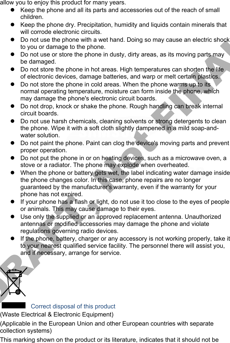 allow you to enjoy this product for many years. Keep the phone and all its parts and accessories out of the reach of smallchildren.Keep the phone dry. Precipitation, humidity and liquids contain minerals thatwill corrode electronic circuits.Do not use the phone with a wet hand. Doing so may cause an electric shockto you or damage to the phone.Do not use or store the phone in dusty, dirty areas, as its moving parts maybe damaged.Do not store the phone in hot areas. High temperatures can shorten the lifeof electronic devices, damage batteries, and warp or melt certain plastics.Do not store the phone in cold areas. When the phone warms up to itsnormal operating temperature, moisture can form inside the phone, whichmay damage the phone&apos;s electronic circuit boards.Do not drop, knock or shake the phone. Rough handling can break internalcircuit boards.Do not use harsh chemicals, cleaning solvents or strong detergents to cleanthe phone. Wipe it with a soft cloth slightly dampened in a mild soap-and-water solution.Do not paint the phone. Paint can clog the device&apos;s moving parts and preventproper operation.Do not put the phone in or on heating devices, such as a microwave oven, astove or a radiator. The phone may explode when overheated.When the phone or battery gets wet, the label indicating water damage insidethe phone changes color. In this case, phone repairs are no longerguaranteed by the manufacturer&apos;s warranty, even if the warranty for yourphone has not expired.If your phone has a flash or light, do not use it too close to the eyes of peopleor animals. This may cause damage to their eyes.Use only the supplied or an approved replacement antenna. Unauthorizedantennas or modified accessories may damage the phone and violateregulations governing radio devices.If the phone, battery, charger or any accessory is not working properly, take itto your nearest qualified service facility. The personnel there will assist you,and if necessary, arrange for service. Correct disposal of this product (Waste Electrical &amp; Electronic Equipment) (Applicable in the European Union and other European countries with separate collection systems) This marking shown on the product or its literature, indicates that it should not be DRAFT, Not FINAL