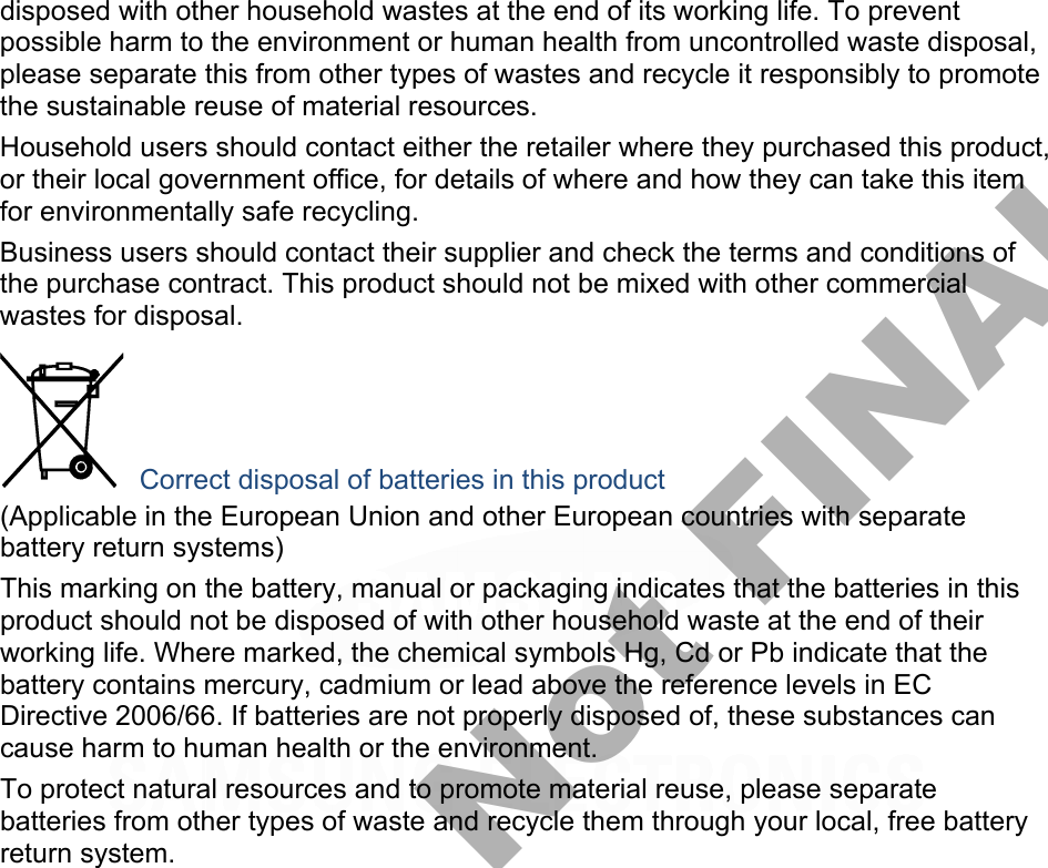 disposed with other household wastes at the end of its working life. To prevent possible harm to the environment or human health from uncontrolled waste disposal, please separate this from other types of wastes and recycle it responsibly to promote the sustainable reuse of material resources. Household users should contact either the retailer where they purchased this product, or their local government office, for details of where and how they can take this item for environmentally safe recycling. Business users should contact their supplier and check the terms and conditions of the purchase contract. This product should not be mixed with other commercial wastes for disposal.  Correct disposal of batteries in this product (Applicable in the European Union and other European countries with separate battery return systems) This marking on the battery, manual or packaging indicates that the batteries in this product should not be disposed of with other household waste at the end of their working life. Where marked, the chemical symbols Hg, Cd or Pb indicate that the battery contains mercury, cadmium or lead above the reference levels in EC Directive 2006/66. If batteries are not properly disposed of, these substances can cause harm to human health or the environment. To protect natural resources and to promote material reuse, please separate batteries from other types of waste and recycle them through your local, free battery return system. DRAFT, Not FINAL