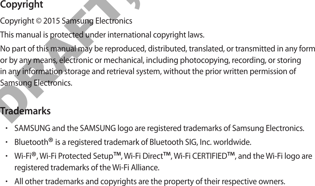 CopyrightCopyright © 2015 Samsung ElectronicsThis manual is protected under international copyright laws.No part of this manual may be reproduced, distributed, translated, or transmitted in any form or by any means, electronic or mechanical, including photocopying, recording, or storing in any information storage and retrieval system, without the prior written permission of Samsung Electronics.Trademarks•SAMSUNG and the SAMSUNG logo are registered trademarks of Samsung Electronics.•Bluetooth® is a registered trademark of Bluetooth SIG, Inc. worldwide.•Wi-Fi®, Wi-Fi Protected Setup™, Wi-Fi Direct™, Wi-Fi CERTIFIED™, and the Wi-Fi logo areregistered trademarks of the Wi-Fi Alliance.•All other trademarks and copyrights are the property of their respective owners.DRAFT, Not FINAL