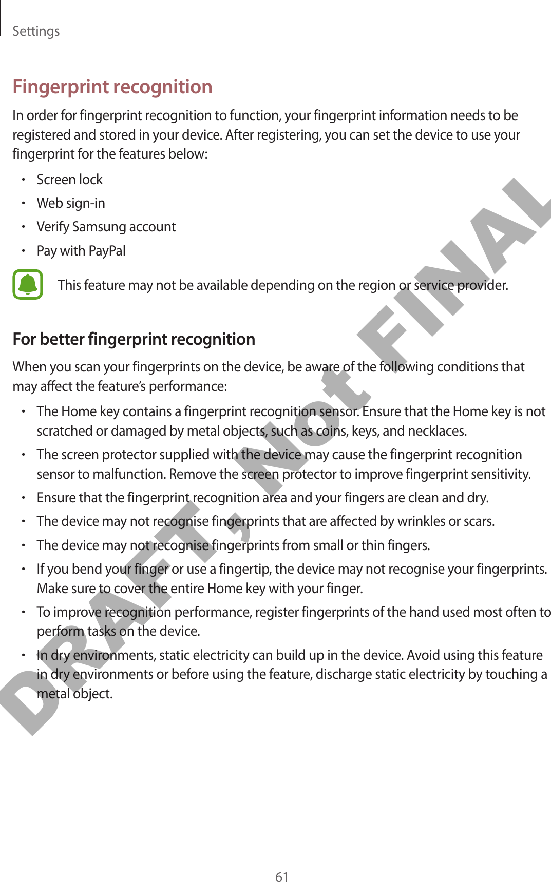 Settings61Fingerprint recognitionIn order for fingerprint recognition to function, your fingerprint information needs to be registered and stored in your device. After registering, you can set the device to use your fingerprint for the features below:•Screen lock•Web sign-in•Verify Samsung account•Pay with PayPalThis feature may not be available depending on the region or service provider.For better fingerprint recognitionWhen you scan your fingerprints on the device, be aware of the following conditions that may affect the feature’s performance:•The Home key contains a fingerprint recognition sensor. Ensure that the Home key is not scratched or damaged by metal objects, such as coins, keys, and necklaces.•The screen protector supplied with the device may cause the fingerprint recognition sensor to malfunction. Remove the screen protector to improve fingerprint sensitivity.•Ensure that the fingerprint recognition area and your fingers are clean and dry.•The device may not recognise fingerprints that are affected by wrinkles or scars.•The device may not recognise fingerprints from small or thin fingers.•If you bend your finger or use a fingertip, the device may not recognise your fingerprints. Make sure to cover the entire Home key with your finger.•To improve recognition performance, register fingerprints of the hand used most often to perform tasks on the device.•In dry environments, static electricity can build up in the device. Avoid using this feature in dry environments or before using the feature, discharge static electricity by touching a metal object.DRAFT, Not FINAL