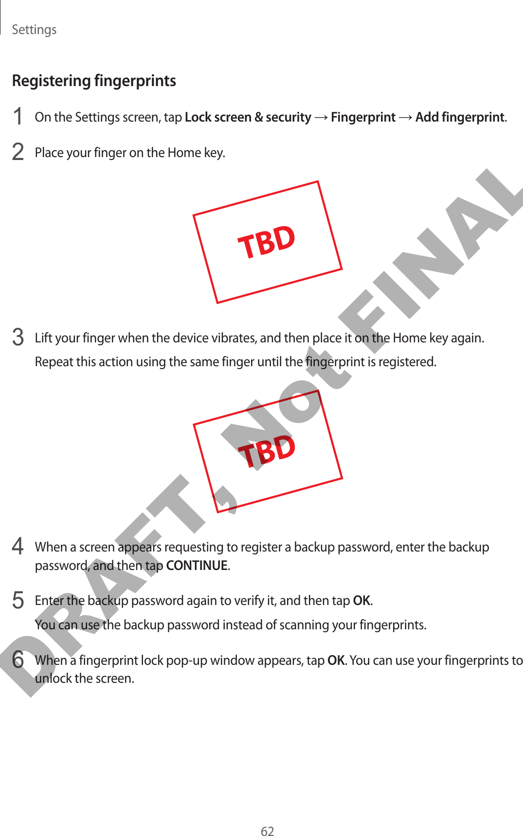 Settings62Registering fingerprints1  On the Settings screen, tap Lock screen &amp; security → Fingerprint → Add fingerprint.2  Place your finger on the Home key.3  Lift your finger when the device vibrates, and then place it on the Home key again.Repeat this action using the same finger until the fingerprint is registered.4  When a screen appears requesting to register a backup password, enter the backup password, and then tap CONTINUE.5  Enter the backup password again to verify it, and then tap OK.You can use the backup password instead of scanning your fingerprints.6  When a fingerprint lock pop-up window appears, tap OK. You can use your fingerprints to unlock the screen.DRAFT, Not FINAL