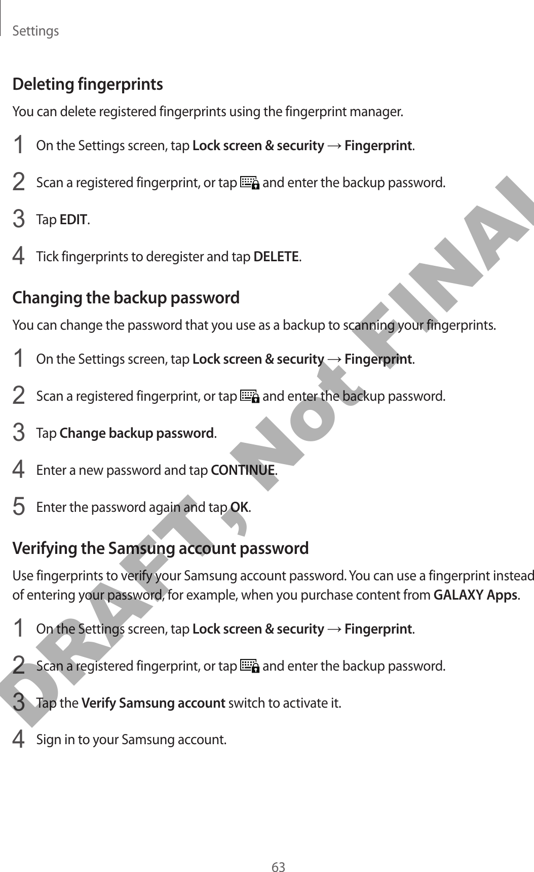 Settings63Deleting fingerprintsYou can delete registered fingerprints using the fingerprint manager.1  On the Settings screen, tap Lock screen &amp; security → Fingerprint.2  Scan a registered fingerprint, or tap   and enter the backup password.3  Tap EDIT.4  Tick fingerprints to deregister and tap DELETE.Changing the backup passwordYou can change the password that you use as a backup to scanning your fingerprints.1  On the Settings screen, tap Lock screen &amp; security → Fingerprint.2  Scan a registered fingerprint, or tap   and enter the backup password.3  Tap Change backup password.4  Enter a new password and tap CONTINUE.5  Enter the password again and tap OK.Verifying the Samsung account passwordUse fingerprints to verify your Samsung account password. You can use a fingerprint instead of entering your password, for example, when you purchase content from GALAXY Apps.1  On the Settings screen, tap Lock screen &amp; security → Fingerprint.2  Scan a registered fingerprint, or tap   and enter the backup password.3  Tap the Verify Samsung account switch to activate it.4  Sign in to your Samsung account.DRAFT, Not FINAL