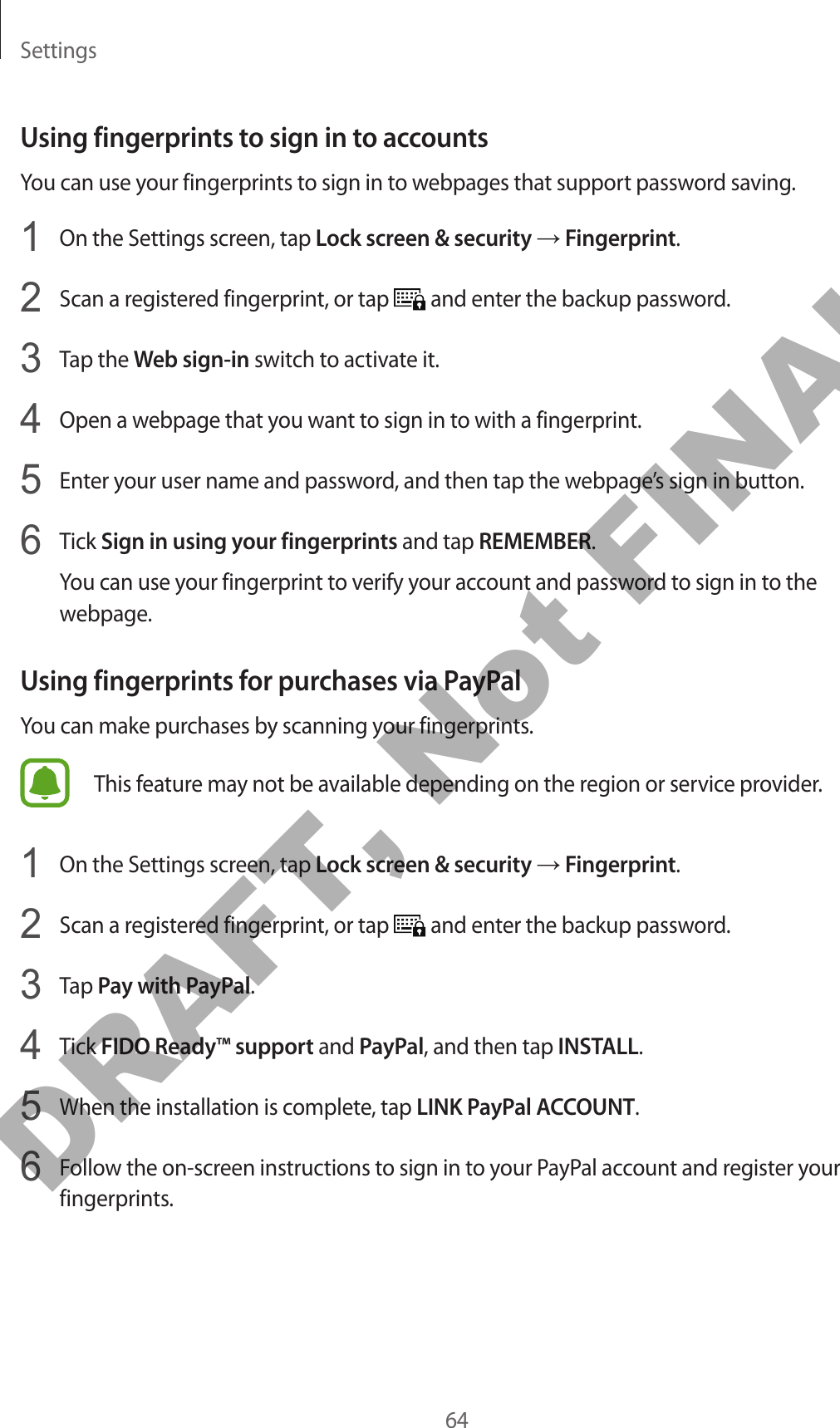 Settings64Using fingerprints to sign in to accountsYou can use your fingerprints to sign in to webpages that support password saving.1  On the Settings screen, tap Lock screen &amp; security → Fingerprint.2  Scan a registered fingerprint, or tap   and enter the backup password.3  Tap the Web sign-in switch to activate it.4  Open a webpage that you want to sign in to with a fingerprint.5  Enter your user name and password, and then tap the webpage’s sign in button.6  Tick Sign in using your fingerprints and tap REMEMBER.You can use your fingerprint to verify your account and password to sign in to the webpage.Using fingerprints for purchases via PayPalYou can make purchases by scanning your fingerprints.This feature may not be available depending on the region or service provider.1  On the Settings screen, tap Lock screen &amp; security → Fingerprint.2  Scan a registered fingerprint, or tap   and enter the backup password.3  Tap Pay with PayPal.4  Tick FIDO Ready™ support and PayPal, and then tap INSTALL.5  When the installation is complete, tap LINK PayPal ACCOUNT.6  Follow the on-screen instructions to sign in to your PayPal account and register your fingerprints.DRAFT, Not FINAL