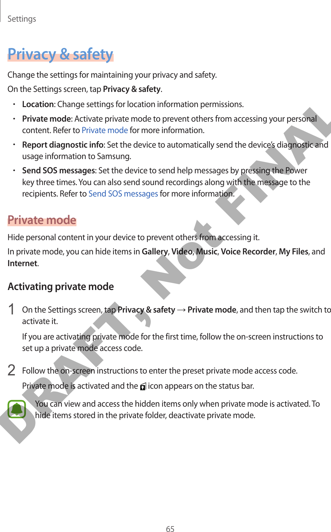 Settings65Privacy &amp; safetyChange the settings for maintaining your privacy and safety.On the Settings screen, tap Privacy &amp; safety.•Location: Change settings for location information permissions.•Private mode: Activate private mode to prevent others from accessing your personal content. Refer to Private mode for more information.•Report diagnostic info: Set the device to automatically send the device’s diagnostic and usage information to Samsung.•Send SOS messages: Set the device to send help messages by pressing the Power key three times. You can also send sound recordings along with the message to the recipients. Refer to Send SOS messages for more information.Private modeHide personal content in your device to prevent others from accessing it.In private mode, you can hide items in Gallery, Video, Music, Voice Recorder, My Files, and Internet.Activating private mode1  On the Settings screen, tap Privacy &amp; safety → Private mode, and then tap the switch to activate it.If you are activating private mode for the first time, follow the on-screen instructions to set up a private mode access code.2  Follow the on-screen instructions to enter the preset private mode access code.Private mode is activated and the   icon appears on the status bar.You can view and access the hidden items only when private mode is activated. To hide items stored in the private folder, deactivate private mode.DRAFT, Not FINAL