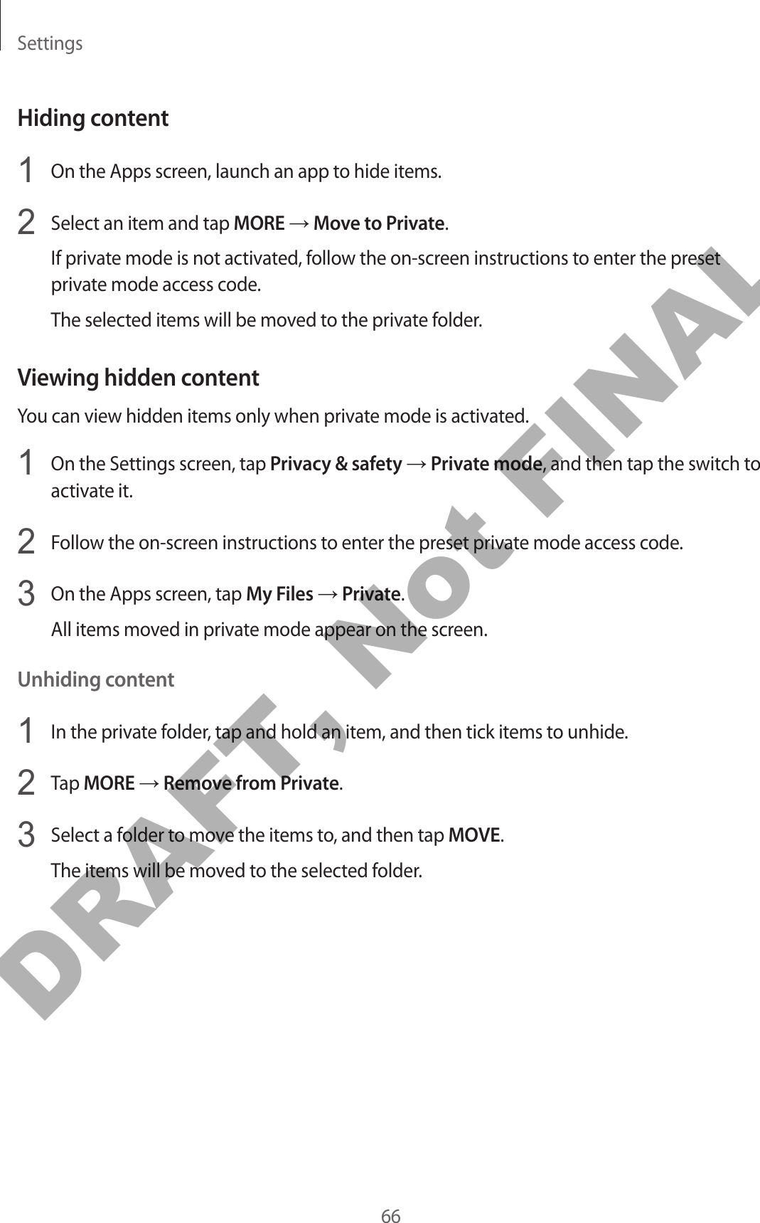 Settings66Hiding content1  On the Apps screen, launch an app to hide items.2  Select an item and tap MORE → Move to Private.If private mode is not activated, follow the on-screen instructions to enter the preset private mode access code.The selected items will be moved to the private folder.Viewing hidden contentYou can view hidden items only when private mode is activated.1  On the Settings screen, tap Privacy &amp; safety → Private mode, and then tap the switch to activate it.2  Follow the on-screen instructions to enter the preset private mode access code.3  On the Apps screen, tap My Files → Private.All items moved in private mode appear on the screen.Unhiding content1  In the private folder, tap and hold an item, and then tick items to unhide.2  Tap MORE → Remove from Private.3  Select a folder to move the items to, and then tap MOVE.The items will be moved to the selected folder.DRAFT, Not FINAL