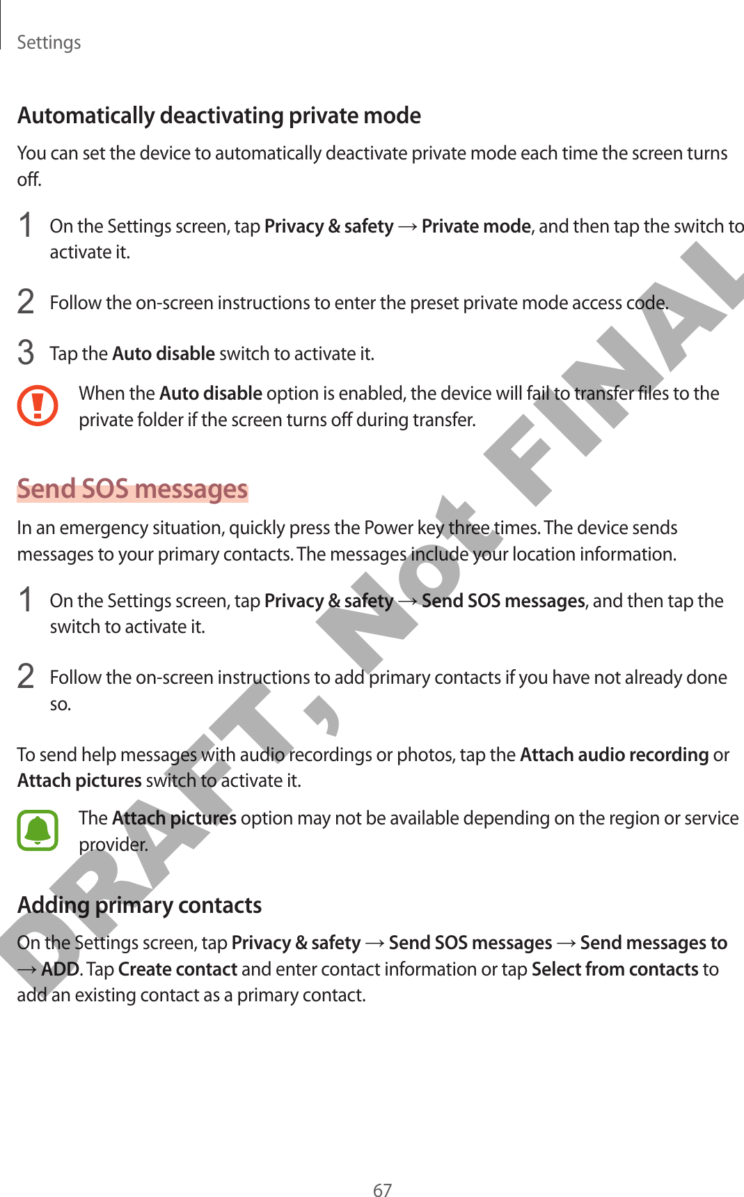 Settings67Automatically deactivating private modeYou can set the device to automatically deactivate private mode each time the screen turns off.1  On the Settings screen, tap Privacy &amp; safety → Private mode, and then tap the switch to activate it.2  Follow the on-screen instructions to enter the preset private mode access code.3  Tap the Auto disable switch to activate it.When the Auto disable option is enabled, the device will fail to transfer files to the private folder if the screen turns off during transfer.Send SOS messagesIn an emergency situation, quickly press the Power key three times. The device sends messages to your primary contacts. The messages include your location information.1  On the Settings screen, tap Privacy &amp; safety → Send SOS messages, and then tap the switch to activate it.2  Follow the on-screen instructions to add primary contacts if you have not already done so.To send help messages with audio recordings or photos, tap the Attach audio recording or Attach pictures switch to activate it.The Attach pictures option may not be available depending on the region or service provider.Adding primary contactsOn the Settings screen, tap Privacy &amp; safety → Send SOS messages → Send messages to → ADD. Tap Create contact and enter contact information or tap Select from contacts to add an existing contact as a primary contact.DRAFT, Not FINAL