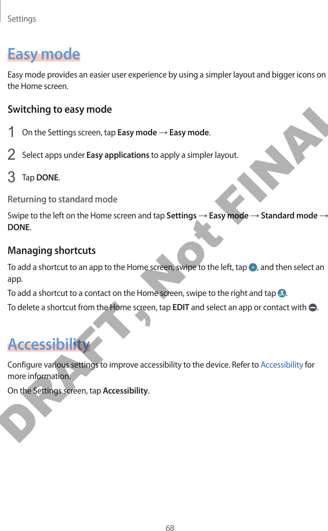 Settings68Easy modeEasy mode provides an easier user experience by using a simpler layout and bigger icons on the Home screen.Switching to easy mode1  On the Settings screen, tap Easy mode → Easy mode.2  Select apps under Easy applications to apply a simpler layout.3  Tap DONE.Returning to standard modeSwipe to the left on the Home screen and tap Settings → Easy mode → Standard mode → DONE.Managing shortcutsTo add a shortcut to an app to the Home screen, swipe to the left, tap  , and then select an app.To add a shortcut to a contact on the Home screen, swipe to the right and tap  .To delete a shortcut from the Home screen, tap EDIT and select an app or contact with  .AccessibilityConfigure various settings to improve accessibility to the device. Refer to Accessibility for more information.On the Settings screen, tap Accessibility.DRAFT, Not FINAL