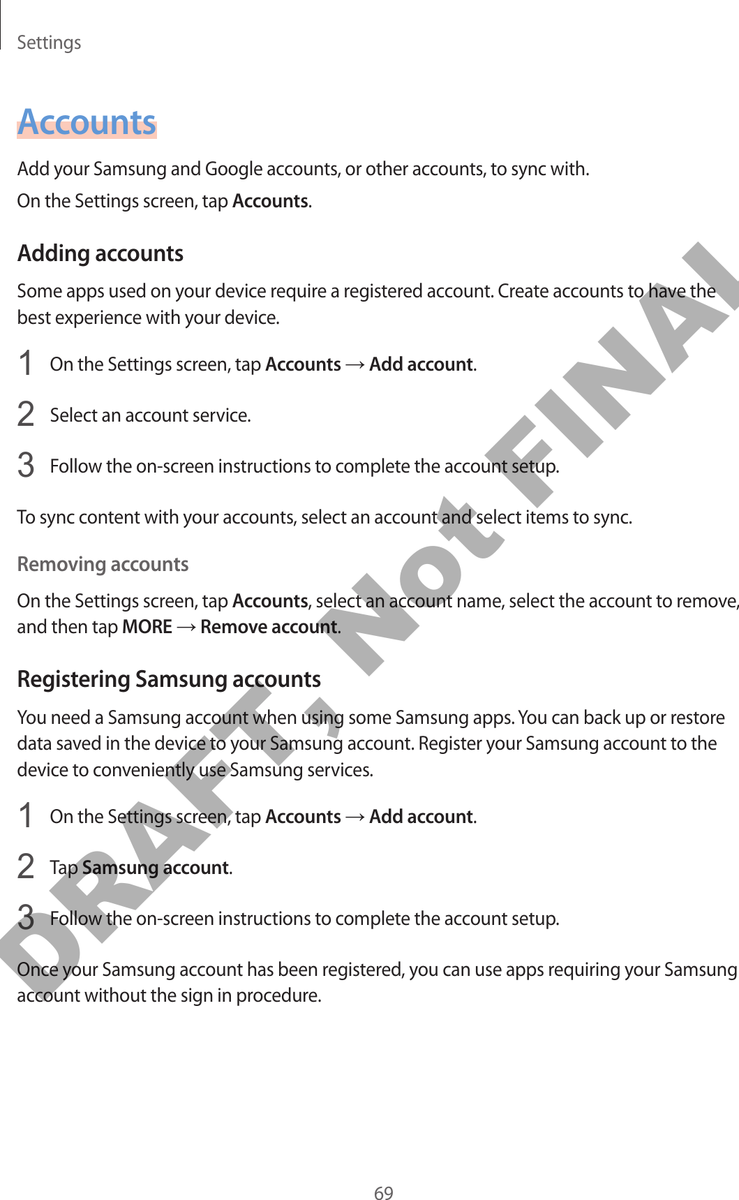 Settings69AccountsAdd your Samsung and Google accounts, or other accounts, to sync with.On the Settings screen, tap Accounts.Adding accountsSome apps used on your device require a registered account. Create accounts to have the best experience with your device.1  On the Settings screen, tap Accounts → Add account.2  Select an account service.3  Follow the on-screen instructions to complete the account setup.To sync content with your accounts, select an account and select items to sync.Removing accountsOn the Settings screen, tap Accounts, select an account name, select the account to remove, and then tap MORE → Remove account.Registering Samsung accountsYou need a Samsung account when using some Samsung apps. You can back up or restore data saved in the device to your Samsung account. Register your Samsung account to the device to conveniently use Samsung services.1  On the Settings screen, tap Accounts → Add account.2  Tap Samsung account.3  Follow the on-screen instructions to complete the account setup.Once your Samsung account has been registered, you can use apps requiring your Samsung account without the sign in procedure.DRAFT, Not FINAL