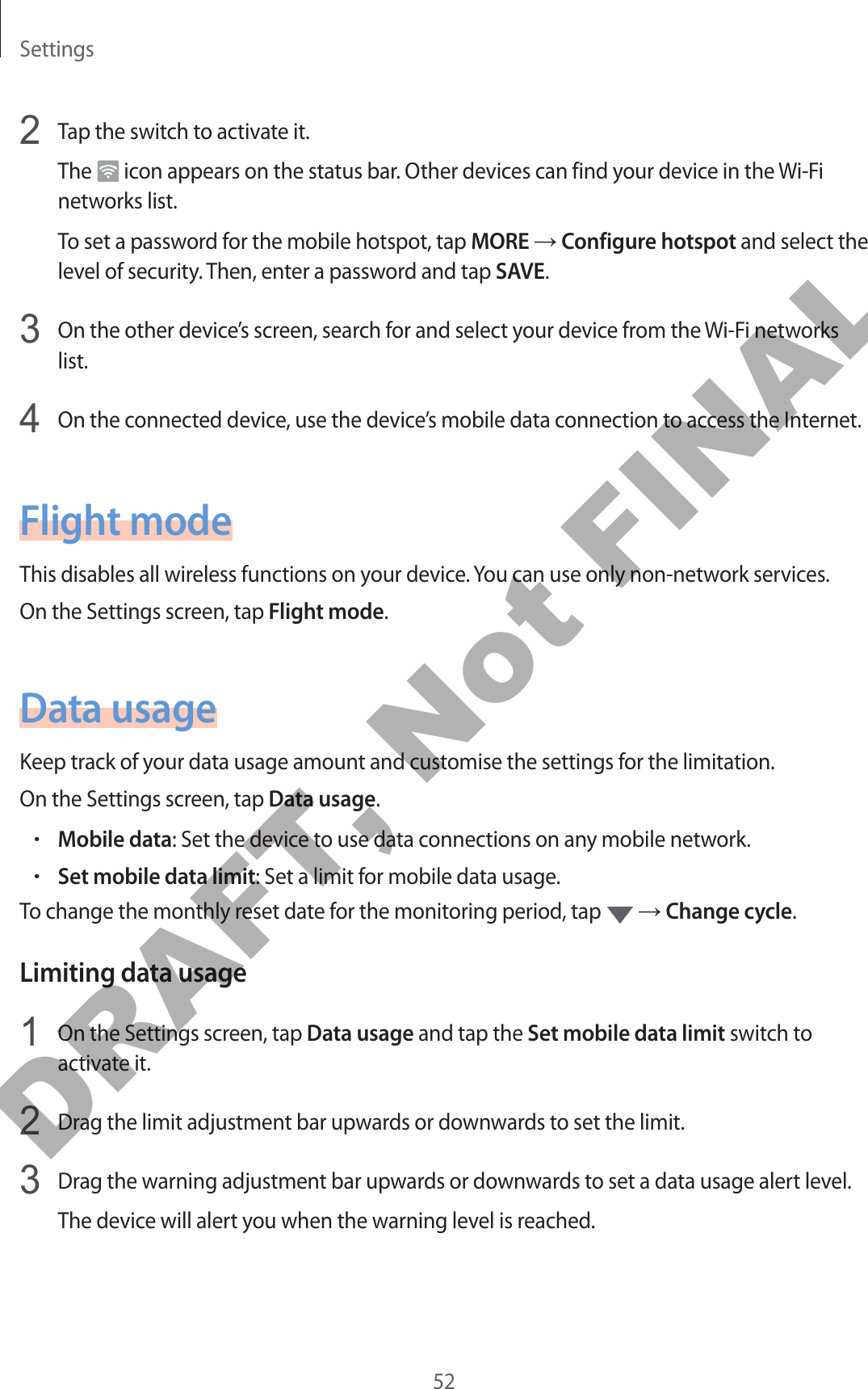 Settings522  Tap the switch to activate it.The   icon appears on the status bar. Other devices can find your device in the Wi-Fi networks list.To set a password for the mobile hotspot, tap MORE → Configure hotspot and select the level of security. Then, enter a password and tap SAVE.3  On the other device’s screen, search for and select your device from the Wi-Fi networks list.4  On the connected device, use the device’s mobile data connection to access the Internet.Flight modeThis disables all wireless functions on your device. You can use only non-network services.On the Settings screen, tap Flight mode.Data usageKeep track of your data usage amount and customise the settings for the limitation.On the Settings screen, tap Data usage.•Mobile data: Set the device to use data connections on any mobile network.•Set mobile data limit: Set a limit for mobile data usage.To change the monthly reset date for the monitoring period, tap   → Change cycle.Limiting data usage1  On the Settings screen, tap Data usage and tap the Set mobile data limit switch to activate it.2  Drag the limit adjustment bar upwards or downwards to set the limit.3  Drag the warning adjustment bar upwards or downwards to set a data usage alert level.The device will alert you when the warning level is reached.DRAFT, Not FINAL