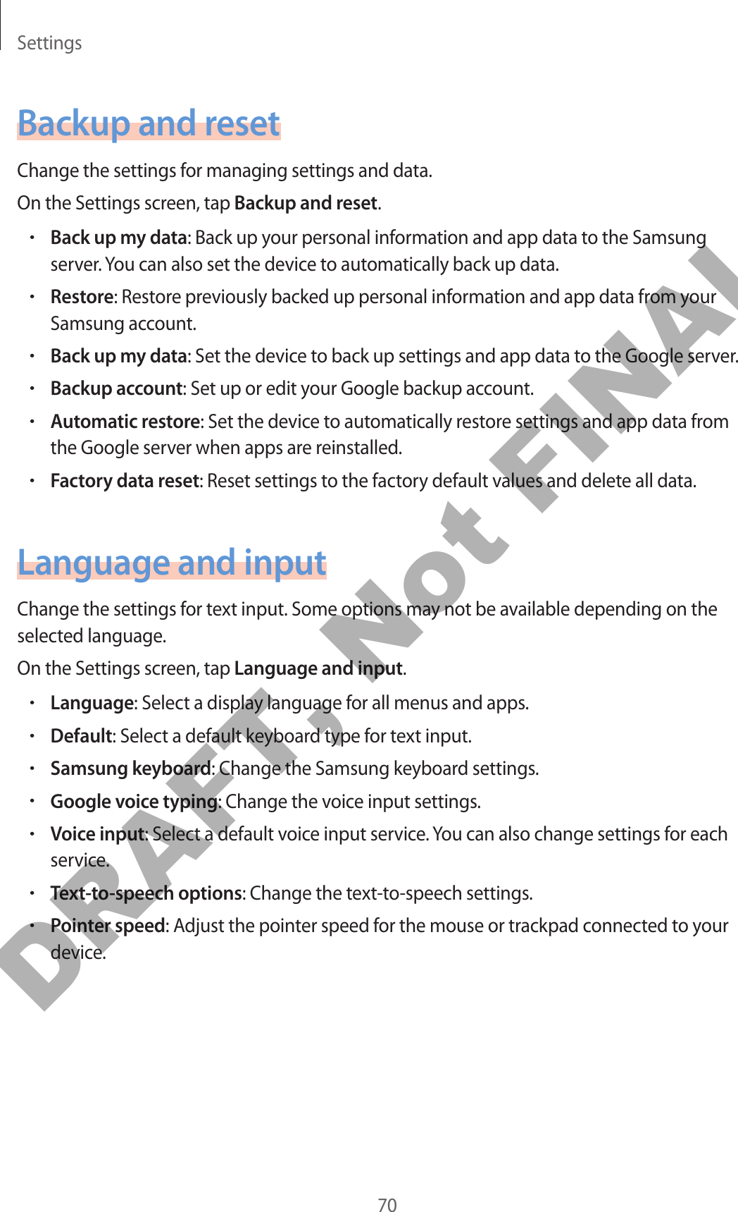 Settings70Backup and resetChange the settings for managing settings and data.On the Settings screen, tap Backup and reset.•Back up my data: Back up your personal information and app data to the Samsung server. You can also set the device to automatically back up data.•Restore: Restore previously backed up personal information and app data from your Samsung account.•Back up my data: Set the device to back up settings and app data to the Google server.•Backup account: Set up or edit your Google backup account.•Automatic restore: Set the device to automatically restore settings and app data from the Google server when apps are reinstalled.•Factory data reset: Reset settings to the factory default values and delete all data.Language and inputChange the settings for text input. Some options may not be available depending on the selected language.On the Settings screen, tap Language and input.•Language: Select a display language for all menus and apps.•Default: Select a default keyboard type for text input.•Samsung keyboard: Change the Samsung keyboard settings.•Google voice typing: Change the voice input settings.•Voice input: Select a default voice input service. You can also change settings for each service.•Text-to-speech options: Change the text-to-speech settings.•Pointer speed: Adjust the pointer speed for the mouse or trackpad connected to your device.DRAFT, Not FINAL