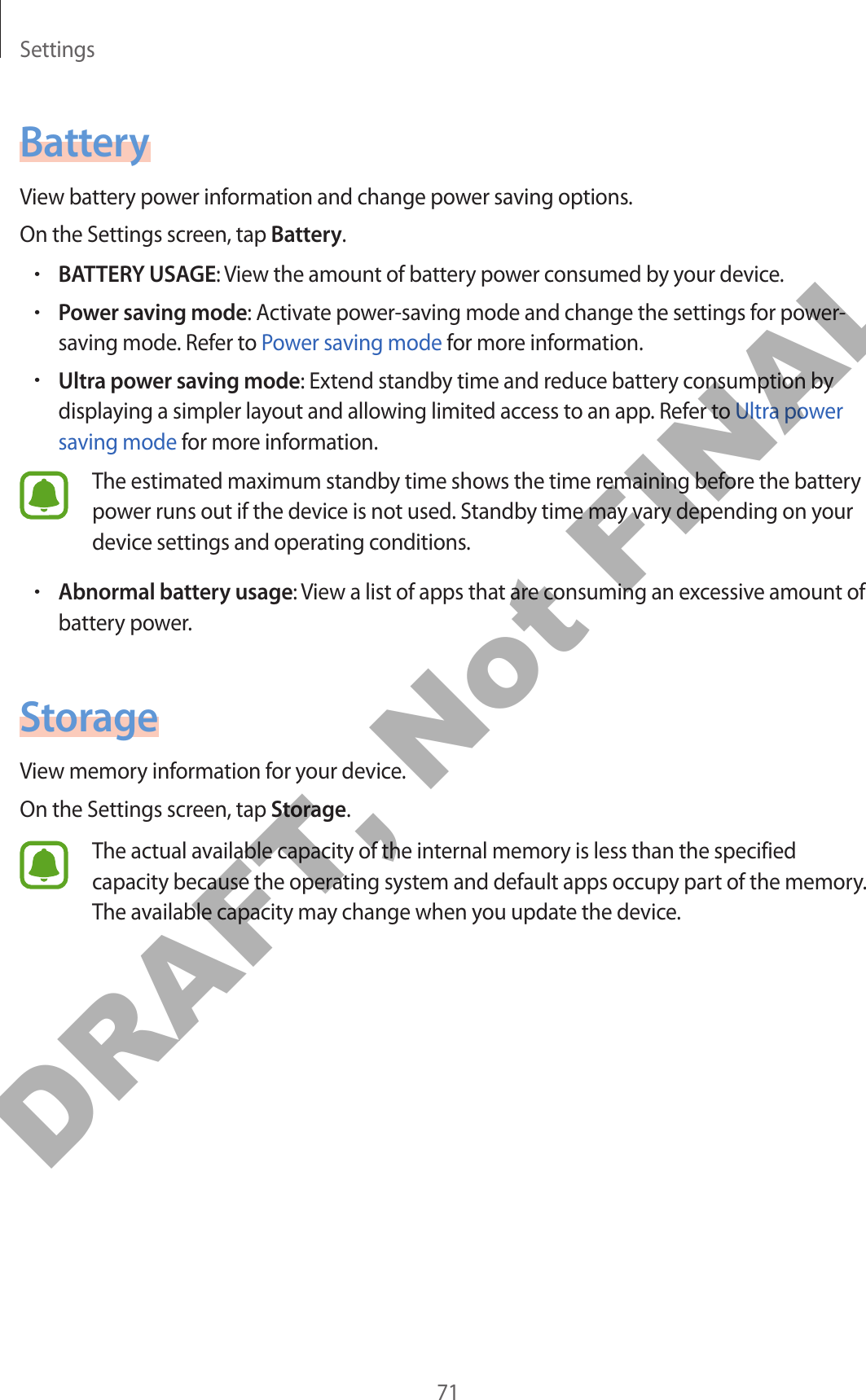 Settings71BatteryView battery power information and change power saving options.On the Settings screen, tap Battery.•BATTERY USAGE: View the amount of battery power consumed by your device.•Power saving mode: Activate power-saving mode and change the settings for power-saving mode. Refer to Power saving mode for more information.•Ultra power saving mode: Extend standby time and reduce battery consumption by displaying a simpler layout and allowing limited access to an app. Refer to Ultra power saving mode for more information.The estimated maximum standby time shows the time remaining before the battery power runs out if the device is not used. Standby time may vary depending on your device settings and operating conditions.•Abnormal battery usage: View a list of apps that are consuming an excessive amount of battery power.StorageView memory information for your device.On the Settings screen, tap Storage.The actual available capacity of the internal memory is less than the specified capacity because the operating system and default apps occupy part of the memory. The available capacity may change when you update the device.DRAFT, Not FINAL