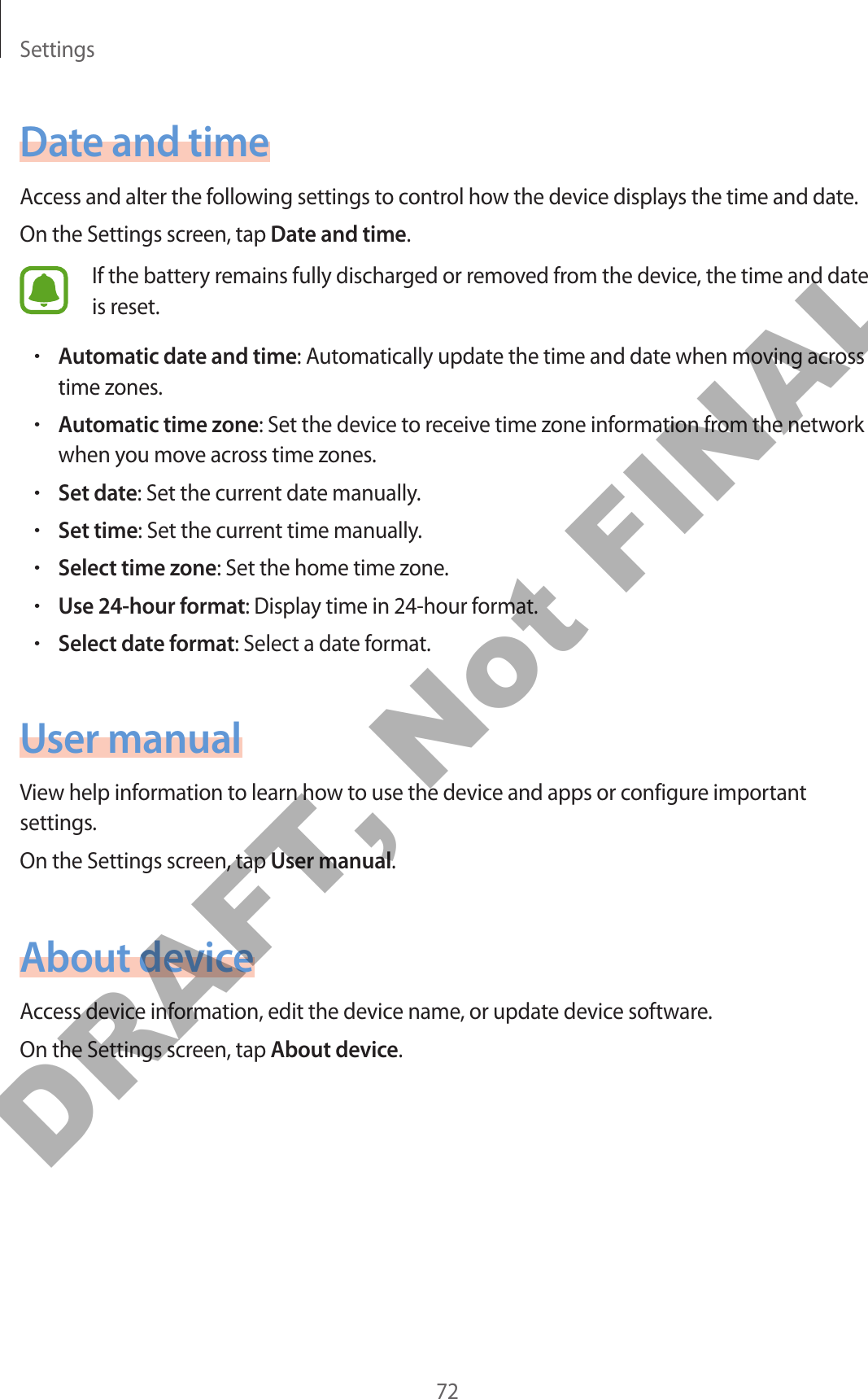 Settings72Date and timeAccess and alter the following settings to control how the device displays the time and date.On the Settings screen, tap Date and time.If the battery remains fully discharged or removed from the device, the time and date is reset.•Automatic date and time: Automatically update the time and date when moving across time zones.•Automatic time zone: Set the device to receive time zone information from the network when you move across time zones.•Set date: Set the current date manually.•Set time: Set the current time manually.•Select time zone: Set the home time zone.•Use 24-hour format: Display time in 24-hour format.•Select date format: Select a date format.User manualView help information to learn how to use the device and apps or configure important settings.On the Settings screen, tap User manual.About deviceAccess device information, edit the device name, or update device software.On the Settings screen, tap About device.DRAFT, Not FINAL