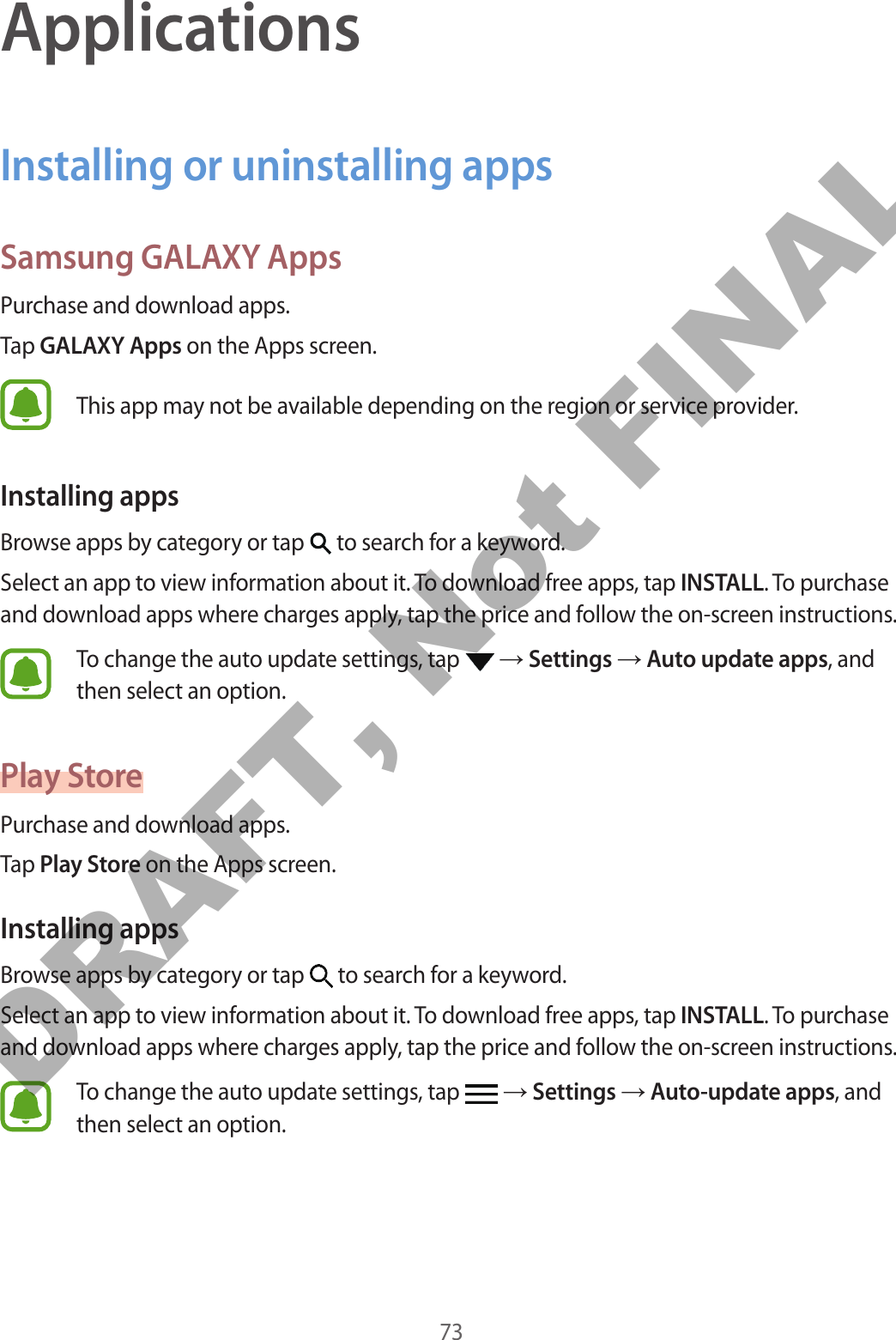 73ApplicationsInstalling or uninstalling appsSamsung GALAXY AppsPurchase and download apps.Tap GALAXY Apps on the Apps screen.This app may not be available depending on the region or service provider.Installing appsBrowse apps by category or tap   to search for a keyword.Select an app to view information about it. To download free apps, tap INSTALL. To purchase and download apps where charges apply, tap the price and follow the on-screen instructions.To change the auto update settings, tap   → Settings → Auto update apps, and then select an option.Play StorePurchase and download apps.Tap Play Store on the Apps screen.Installing appsBrowse apps by category or tap   to search for a keyword.Select an app to view information about it. To download free apps, tap INSTALL. To purchase and download apps where charges apply, tap the price and follow the on-screen instructions.To change the auto update settings, tap   → Settings → Auto-update apps, and then select an option.DRAFT, Not FINAL