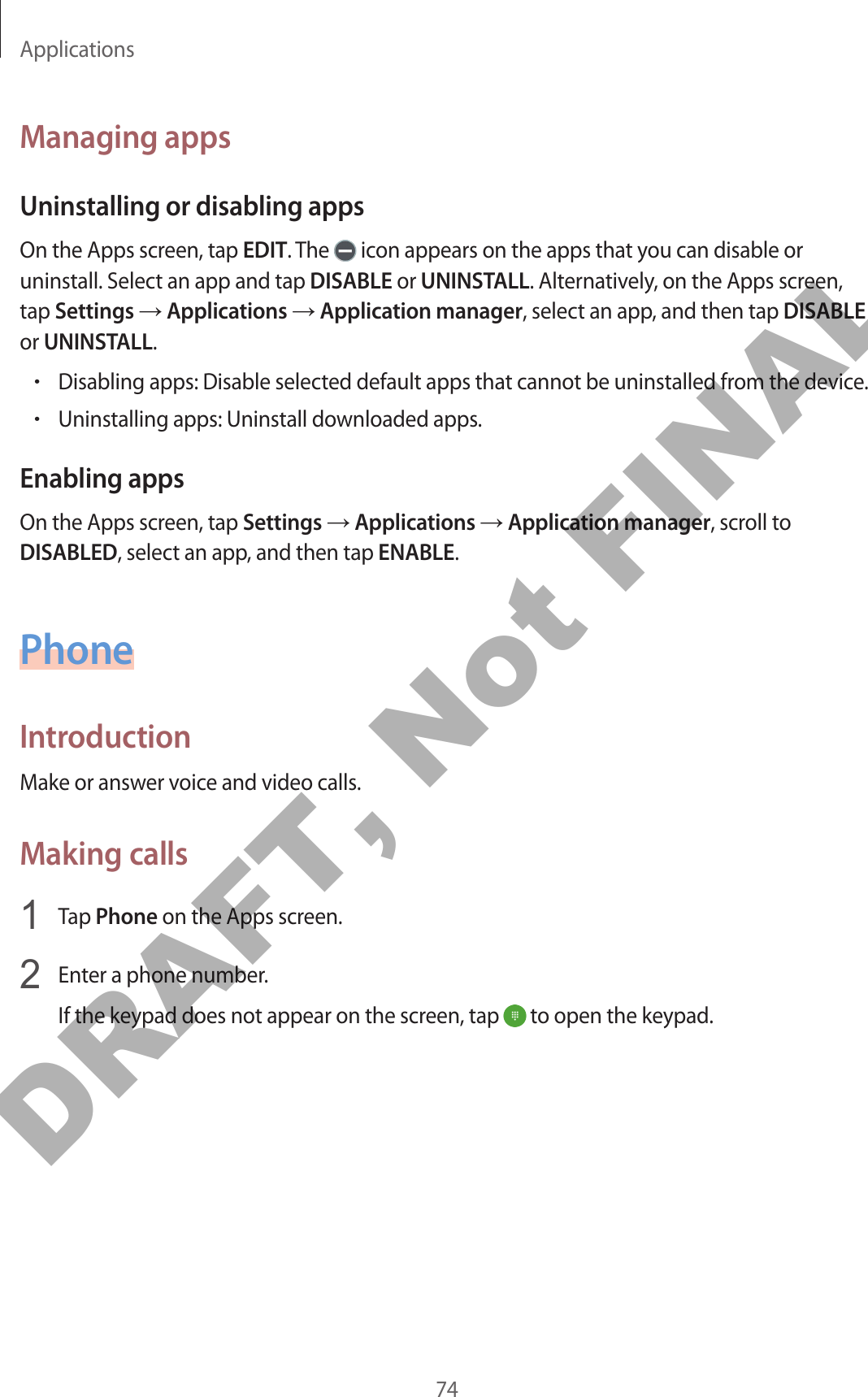 Applications74Managing appsUninstalling or disabling appsOn the Apps screen, tap EDIT. The   icon appears on the apps that you can disable or uninstall. Select an app and tap DISABLE or UNINSTALL. Alternatively, on the Apps screen, tap Settings → Applications → Application manager, select an app, and then tap DISABLE or UNINSTALL.•Disabling apps: Disable selected default apps that cannot be uninstalled from the device.•Uninstalling apps: Uninstall downloaded apps.Enabling appsOn the Apps screen, tap Settings → Applications → Application manager, scroll to DISABLED, select an app, and then tap ENABLE.PhoneIntroductionMake or answer voice and video calls.Making calls1  Tap Phone on the Apps screen.2  Enter a phone number.If the keypad does not appear on the screen, tap   to open the keypad.DRAFT, Not FINAL