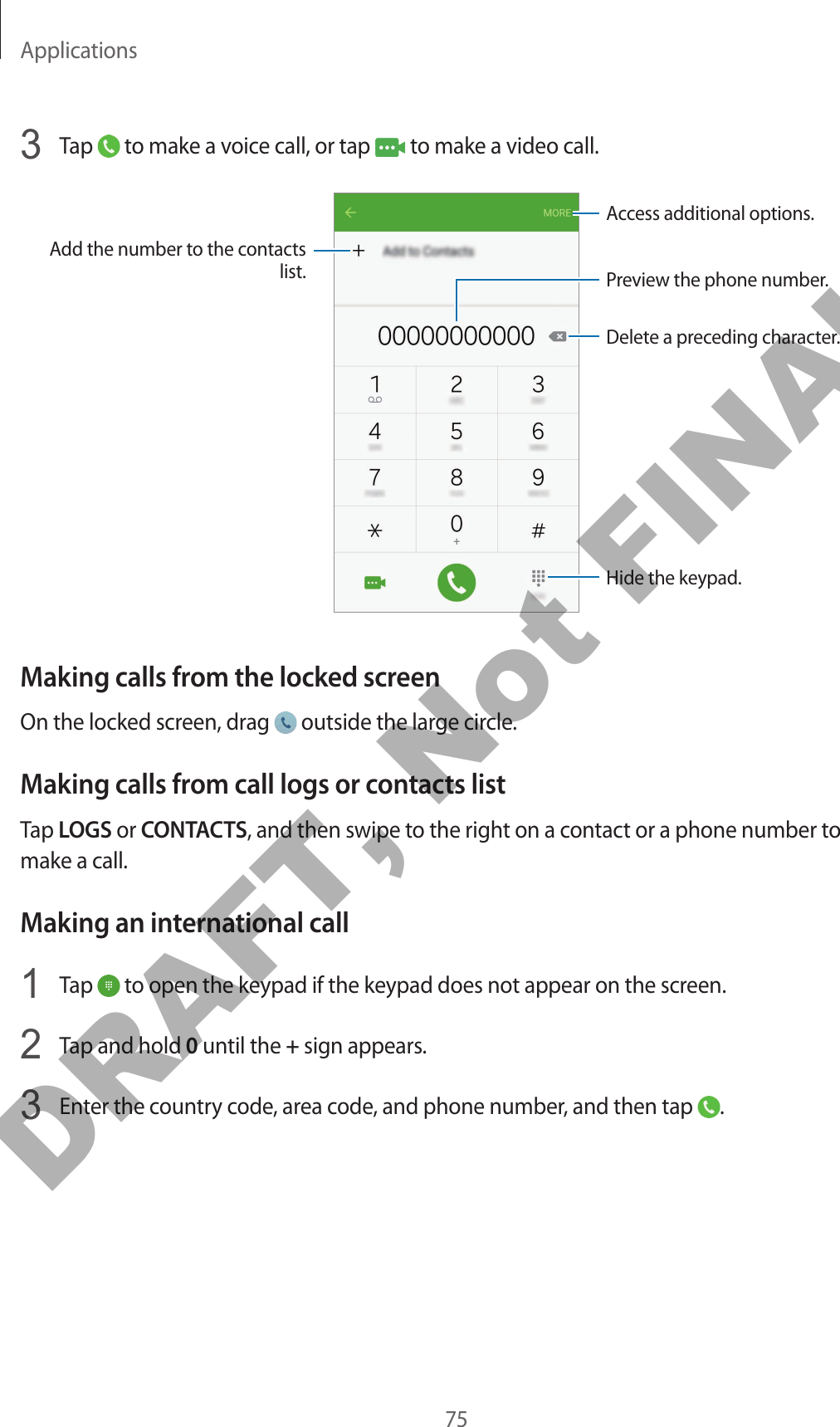 Applications753  Tap   to make a voice call, or tap   to make a video call.Add the number to the contacts list. Preview the phone number.Hide the keypad.Delete a preceding character.Access additional options.Making calls from the locked screenOn the locked screen, drag   outside the large circle.Making calls from call logs or contacts listTap LOGS or CONTACTS, and then swipe to the right on a contact or a phone number to make a call.Making an international call1  Tap   to open the keypad if the keypad does not appear on the screen.2  Tap and hold 0 until the + sign appears.3  Enter the country code, area code, and phone number, and then tap  .DRAFT, Not FINAL