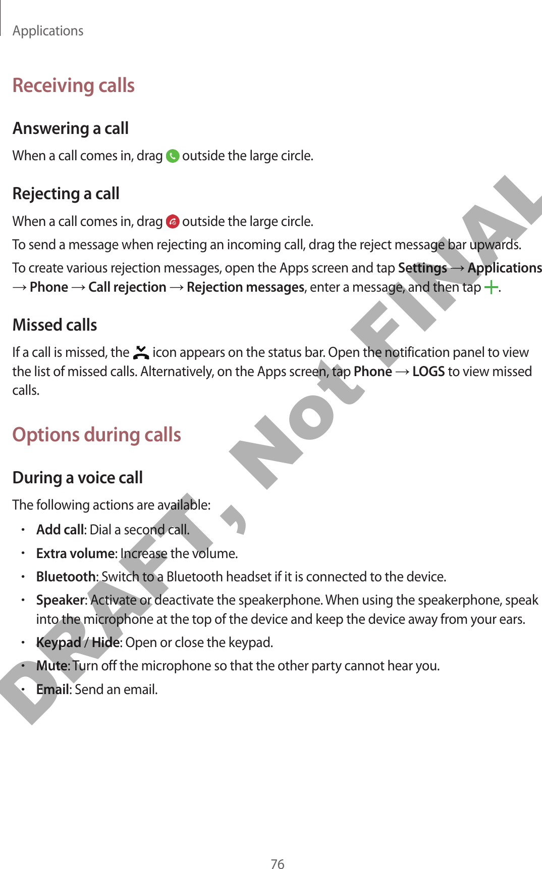 Applications76Receiving callsAnswering a callWhen a call comes in, drag   outside the large circle.Rejecting a callWhen a call comes in, drag   outside the large circle.To send a message when rejecting an incoming call, drag the reject message bar upwards.To create various rejection messages, open the Apps screen and tap Settings → Applications → Phone → Call rejection → Rejection messages, enter a message, and then tap  .Missed callsIf a call is missed, the   icon appears on the status bar. Open the notification panel to view the list of missed calls. Alternatively, on the Apps screen, tap Phone → LOGS to view missed calls.Options during callsDuring a voice callThe following actions are available:•Add call: Dial a second call.•Extra volume: Increase the volume.•Bluetooth: Switch to a Bluetooth headset if it is connected to the device.•Speaker: Activate or deactivate the speakerphone. When using the speakerphone, speak into the microphone at the top of the device and keep the device away from your ears.•Keypad / Hide: Open or close the keypad.•Mute: Turn off the microphone so that the other party cannot hear you.•Email: Send an email.DRAFT, Not FINAL