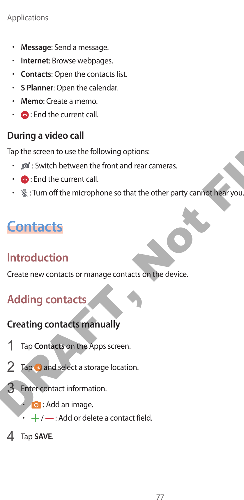 Applications77•Message: Send a message.•Internet: Browse webpages.•Contacts: Open the contacts list.•S Planner: Open the calendar.•Memo: Create a memo.• : End the current call.During a video callTap the screen to use the following options:• : Switch between the front and rear cameras.• : End the current call.• : Turn off the microphone so that the other party cannot hear you.ContactsIntroductionCreate new contacts or manage contacts on the device.Adding contactsCreating contacts manually1  Tap Contacts on the Apps screen.2  Tap   and select a storage location.3  Enter contact information.• : Add an image.• /   : Add or delete a contact field.4  Tap SAVE.DRAFT, Not FINAL