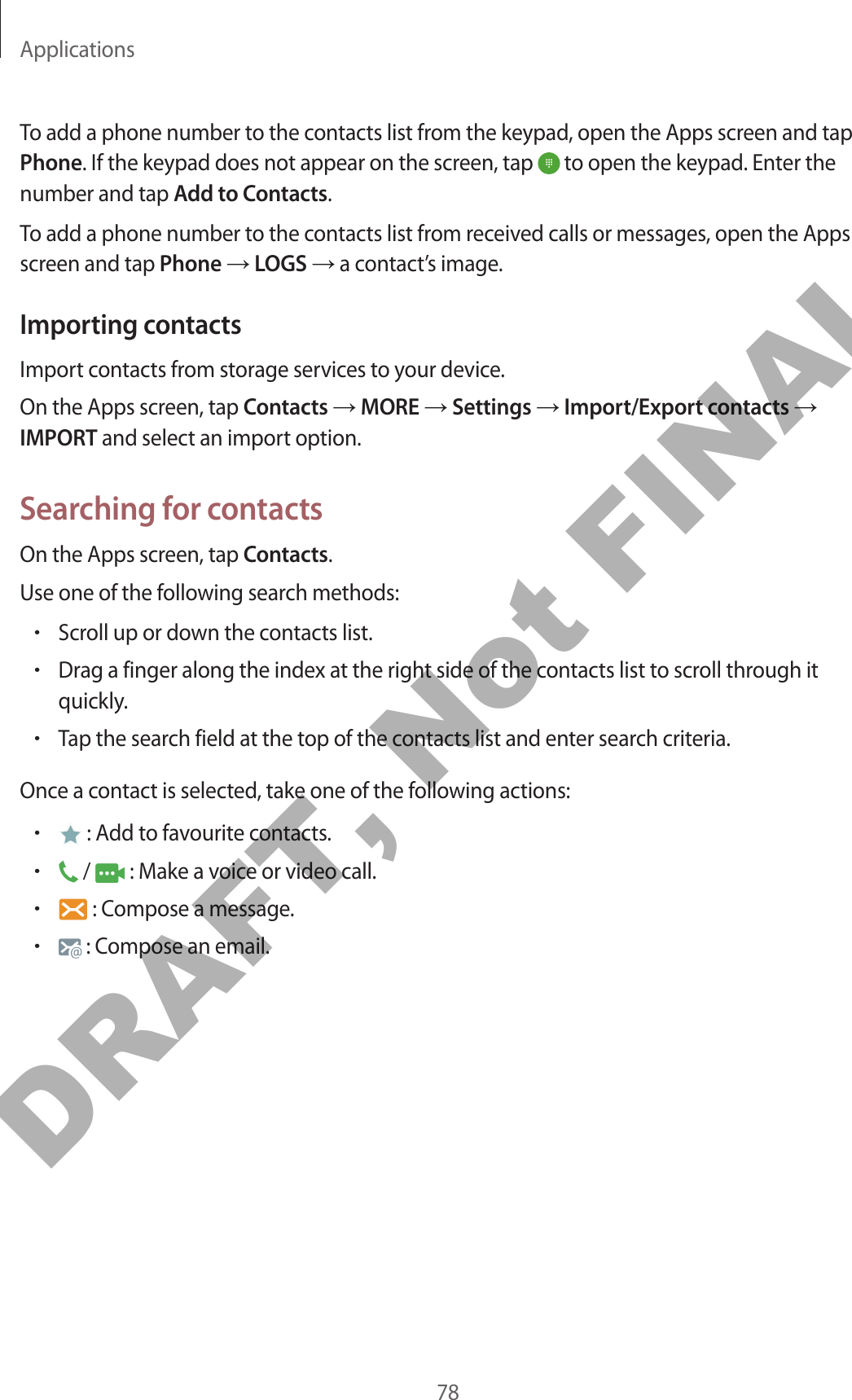 Applications78To add a phone number to the contacts list from the keypad, open the Apps screen and tap Phone. If the keypad does not appear on the screen, tap   to open the keypad. Enter the number and tap Add to Contacts.To add a phone number to the contacts list from received calls or messages, open the Apps screen and tap Phone → LOGS → a contact’s image.Importing contactsImport contacts from storage services to your device.On the Apps screen, tap Contacts → MORE → Settings → Import/Export contacts → IMPORT and select an import option.Searching for contactsOn the Apps screen, tap Contacts.Use one of the following search methods:•Scroll up or down the contacts list.•Drag a finger along the index at the right side of the contacts list to scroll through it quickly.•Tap the search field at the top of the contacts list and enter search criteria.Once a contact is selected, take one of the following actions:• : Add to favourite contacts.• /   : Make a voice or video call.• : Compose a message.• : Compose an email.DRAFT, Not FINAL