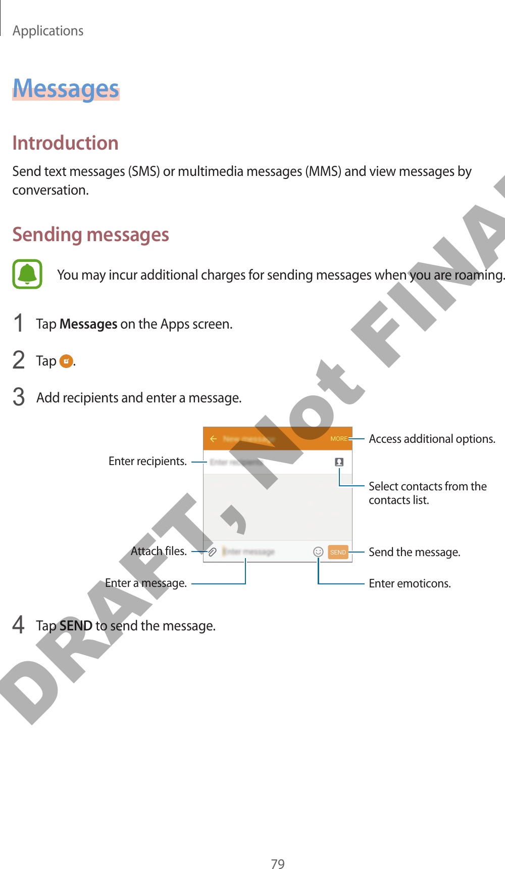 Applications79MessagesIntroductionSend text messages (SMS) or multimedia messages (MMS) and view messages by conversation.Sending messagesYou may incur additional charges for sending messages when you are roaming.1  Tap Messages on the Apps screen.2  Tap  .3  Add recipients and enter a message.Access additional options.Enter a message.Select contacts from the contacts list.Enter emoticons.Enter recipients.Attach files. Send the message.4  Tap SEND to send the message.DRAFT, Not FINAL