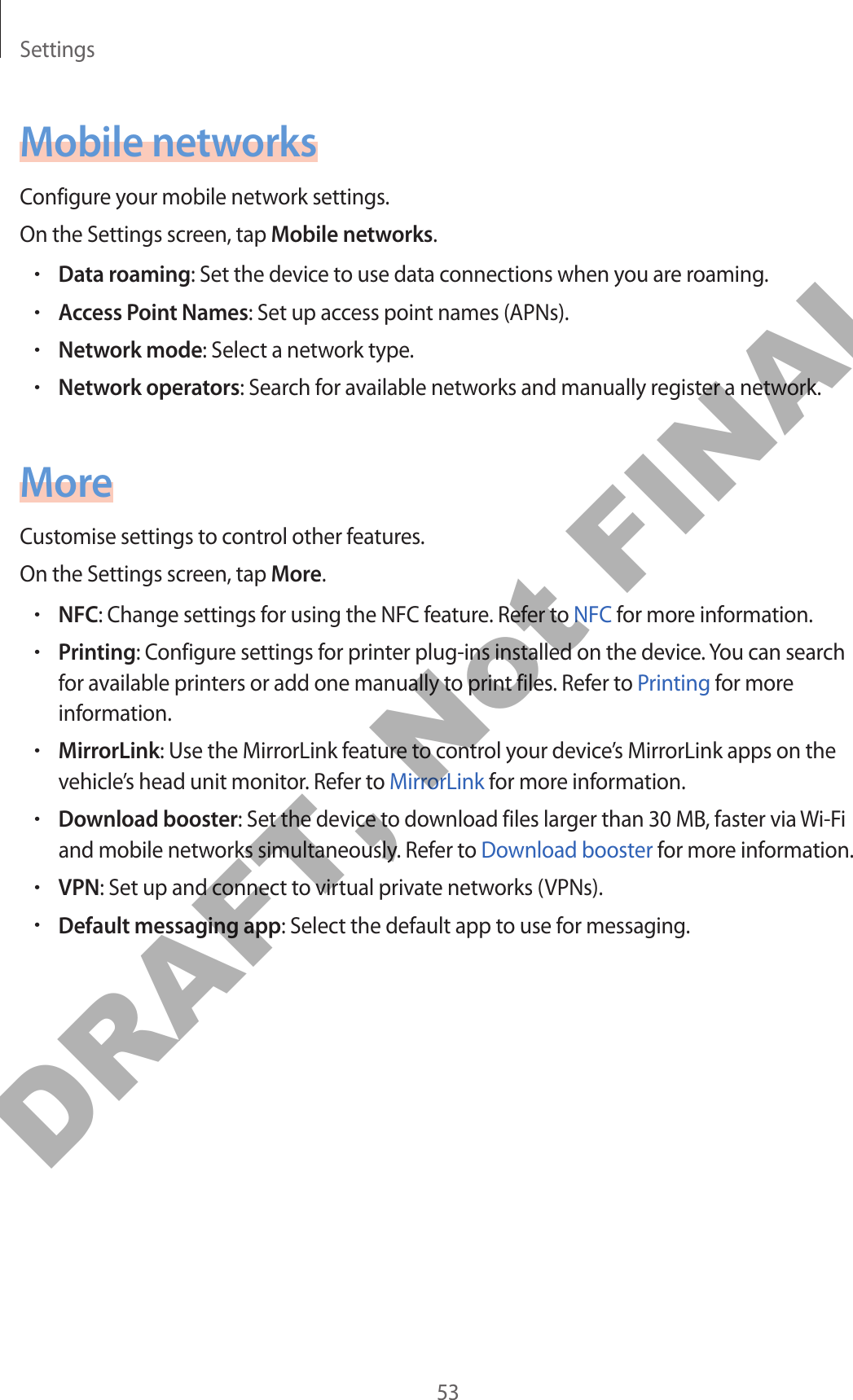 Settings53Mobile networksConfigure your mobile network settings.On the Settings screen, tap Mobile networks.•Data roaming: Set the device to use data connections when you are roaming.•Access Point Names: Set up access point names (APNs).•Network mode: Select a network type.•Network operators: Search for available networks and manually register a network.MoreCustomise settings to control other features.On the Settings screen, tap More.•NFC: Change settings for using the NFC feature. Refer to NFC for more information.•Printing: Configure settings for printer plug-ins installed on the device. You can search for available printers or add one manually to print files. Refer to Printing for more information.•MirrorLink: Use the MirrorLink feature to control your device’s MirrorLink apps on the vehicle’s head unit monitor. Refer to MirrorLink for more information.•Download booster: Set the device to download files larger than 30 MB, faster via Wi-Fi and mobile networks simultaneously. Refer to Download booster for more information.•VPN: Set up and connect to virtual private networks (VPNs).•Default messaging app: Select the default app to use for messaging.DRAFT, Not FINAL