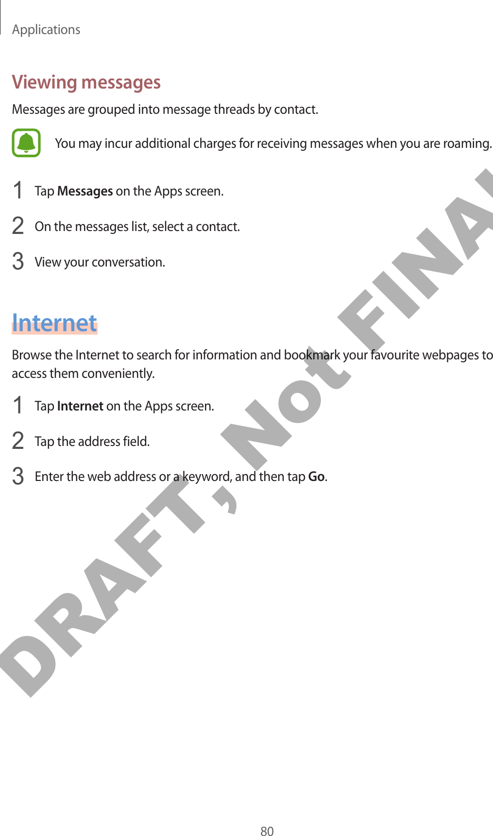 Applications80Viewing messagesMessages are grouped into message threads by contact.You may incur additional charges for receiving messages when you are roaming.1  Tap Messages on the Apps screen.2  On the messages list, select a contact.3  View your conversation.InternetBrowse the Internet to search for information and bookmark your favourite webpages to access them conveniently.1  Tap Internet on the Apps screen.2  Tap the address field.3  Enter the web address or a keyword, and then tap Go.DRAFT, Not FINAL