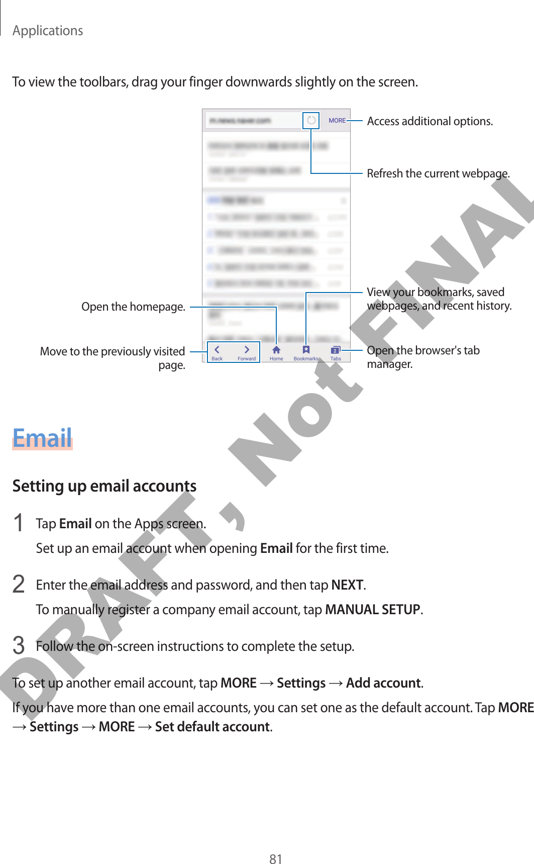 Applications81To view the toolbars, drag your finger downwards slightly on the screen.Open the homepage.Move to the previously visited page.Open the browser&apos;s tab manager.Access additional options.Refresh the current webpage.View your bookmarks, saved webpages, and recent history.EmailSetting up email accounts1  Tap Email on the Apps screen.Set up an email account when opening Email for the first time.2  Enter the email address and password, and then tap NEXT.To manually register a company email account, tap MANUAL SETUP.3  Follow the on-screen instructions to complete the setup.To set up another email account, tap MORE → Settings → Add account.If you have more than one email accounts, you can set one as the default account. Tap MORE → Settings → MORE → Set default account.DRAFT, Not FINAL