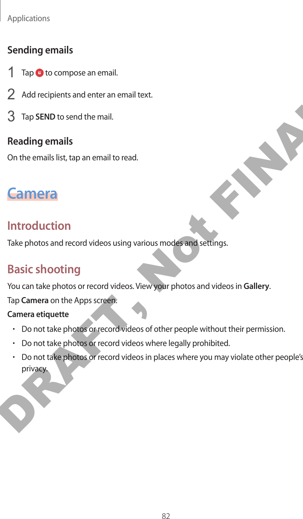 Applications82Sending emails1  Tap   to compose an email.2  Add recipients and enter an email text.3  Tap SEND to send the mail.Reading emailsOn the emails list, tap an email to read.CameraIntroductionTake photos and record videos using various modes and settings.Basic shootingYou can take photos or record videos. View your photos and videos in Gallery.Tap Camera on the Apps screen.Camera etiquette•Do not take photos or record videos of other people without their permission.•Do not take photos or record videos where legally prohibited.•Do not take photos or record videos in places where you may violate other people’s privacy.DRAFT, Not FINAL