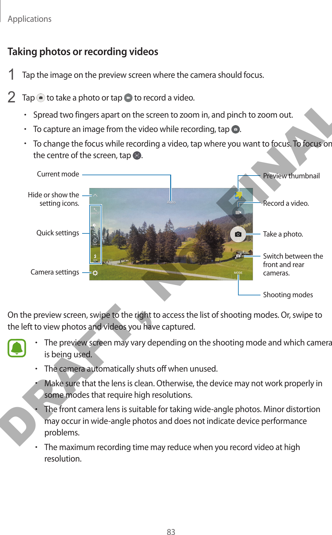 Applications83Taking photos or recording videos1  Tap the image on the preview screen where the camera should focus.2  Tap   to take a photo or tap   to record a video.•Spread two fingers apart on the screen to zoom in, and pinch to zoom out.•To capture an image from the video while recording, tap  .•To change the focus while recording a video, tap where you want to focus. To focus on the centre of the screen, tap  .Camera settingsHide or show the setting icons.Quick settingsRecord a video.Take a photo.Switch between the front and rear cameras.Shooting modesPreview thumbnailCurrent modeOn the preview screen, swipe to the right to access the list of shooting modes. Or, swipe to the left to view photos and videos you have captured.•The preview screen may vary depending on the shooting mode and which camera is being used.•The camera automatically shuts off when unused.•Make sure that the lens is clean. Otherwise, the device may not work properly in some modes that require high resolutions.•The front camera lens is suitable for taking wide-angle photos. Minor distortion may occur in wide-angle photos and does not indicate device performance problems.•The maximum recording time may reduce when you record video at high resolution.DRAFT, Not FINAL