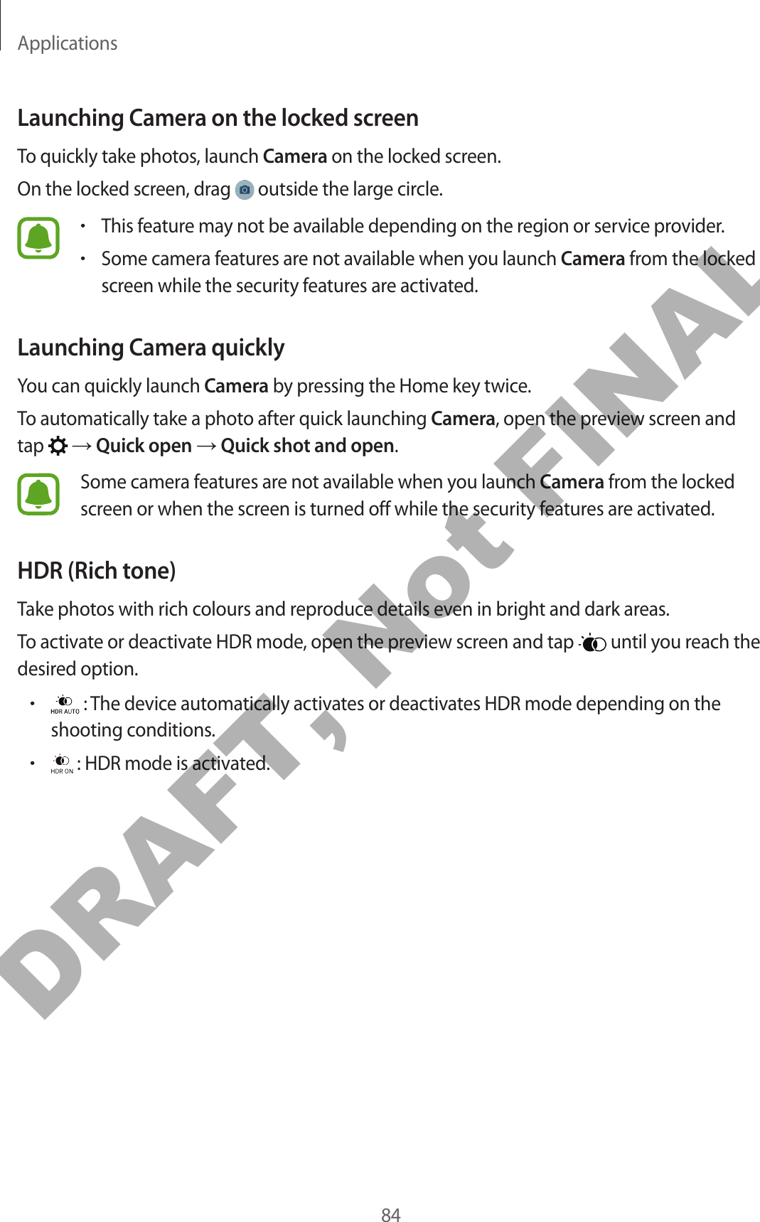 Applications84Launching Camera on the locked screenTo quickly take photos, launch Camera on the locked screen.On the locked screen, drag   outside the large circle.•This feature may not be available depending on the region or service provider.•Some camera features are not available when you launch Camera from the locked screen while the security features are activated.Launching Camera quicklyYou can quickly launch Camera by pressing the Home key twice.To automatically take a photo after quick launching Camera, open the preview screen and tap   → Quick open → Quick shot and open.Some camera features are not available when you launch Camera from the locked screen or when the screen is turned off while the security features are activated.HDR (Rich tone)Take photos with rich colours and reproduce details even in bright and dark areas.To activate or deactivate HDR mode, open the preview screen and tap   until you reach the desired option.• : The device automatically activates or deactivates HDR mode depending on the shooting conditions.• : HDR mode is activated.DRAFT, Not FINAL