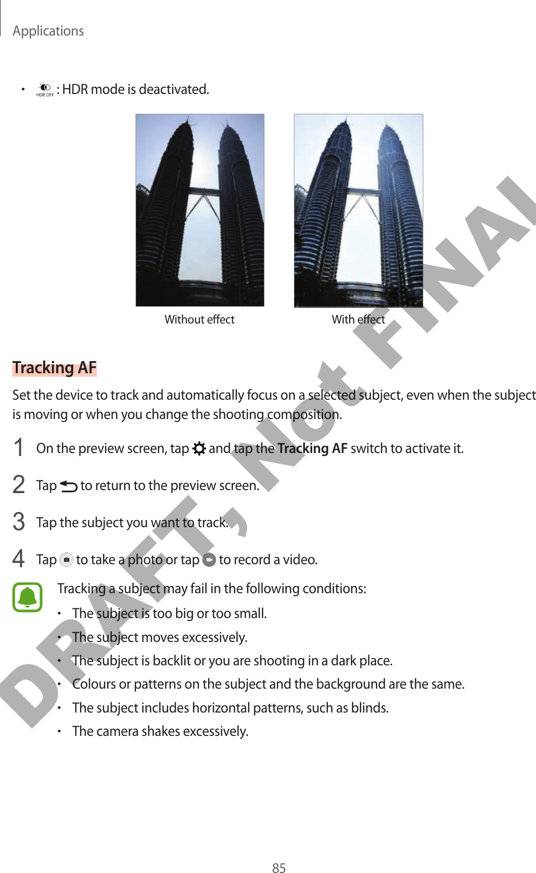 Applications85• : HDR mode is deactivated.Without effect With effectTracking AFSet the device to track and automatically focus on a selected subject, even when the subject is moving or when you change the shooting composition.1  On the preview screen, tap   and tap the Tracking AF switch to activate it.2  Tap   to return to the preview screen.3  Tap the subject you want to track.4  Tap   to take a photo or tap   to record a video.Tracking a subject may fail in the following conditions:•The subject is too big or too small.•The subject moves excessively.•The subject is backlit or you are shooting in a dark place.•Colours or patterns on the subject and the background are the same.•The subject includes horizontal patterns, such as blinds.•The camera shakes excessively.DRAFT, Not FINAL