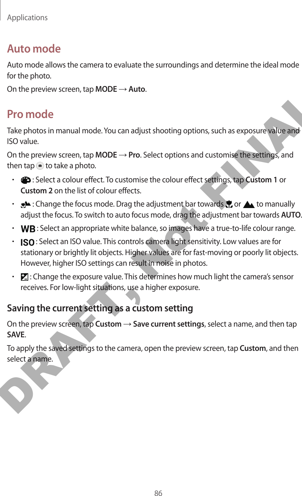 Applications86Auto modeAuto mode allows the camera to evaluate the surroundings and determine the ideal mode for the photo.On the preview screen, tap MODE → Auto.Pro modeTake photos in manual mode. You can adjust shooting options, such as exposure value and ISO value.On the preview screen, tap MODE → Pro. Select options and customise the settings, and then tap   to take a photo.• : Select a colour effect. To customise the colour effect settings, tap Custom 1 or Custom 2 on the list of colour effects.• : Change the focus mode. Drag the adjustment bar towards   or   to manually adjust the focus. To switch to auto focus mode, drag the adjustment bar towards AUTO.• : Select an appropriate white balance, so images have a true-to-life colour range.• : Select an ISO value. This controls camera light sensitivity. Low values are for stationary or brightly lit objects. Higher values are for fast-moving or poorly lit objects. However, higher ISO settings can result in noise in photos.• : Change the exposure value. This determines how much light the camera’s sensor receives. For low-light situations, use a higher exposure.Saving the current setting as a custom settingOn the preview screen, tap Custom → Save current settings, select a name, and then tap SAVE.To apply the saved settings to the camera, open the preview screen, tap Custom, and then select a name.DRAFT, Not FINAL