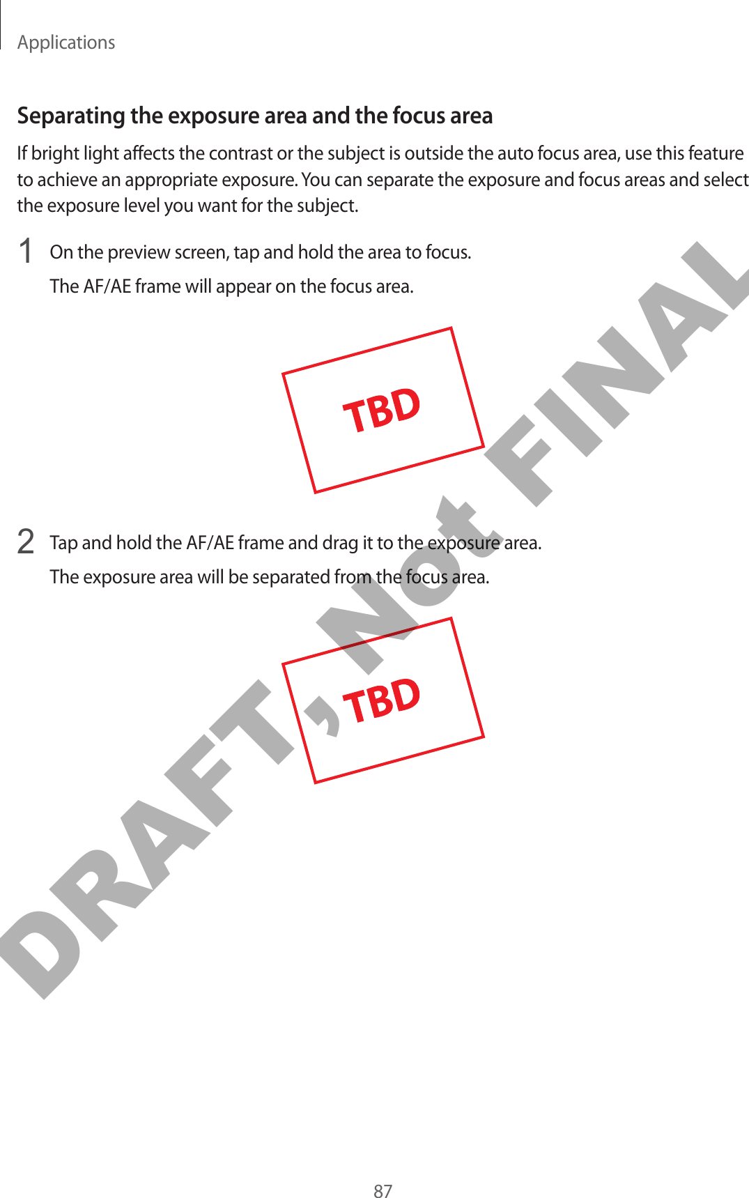 Applications87Separating the exposure area and the focus areaIf bright light affects the contrast or the subject is outside the auto focus area, use this feature to achieve an appropriate exposure. You can separate the exposure and focus areas and select the exposure level you want for the subject.1  On the preview screen, tap and hold the area to focus.The AF/AE frame will appear on the focus area.2  Tap and hold the AF/AE frame and drag it to the exposure area.The exposure area will be separated from the focus area.DRAFT, Not FINAL