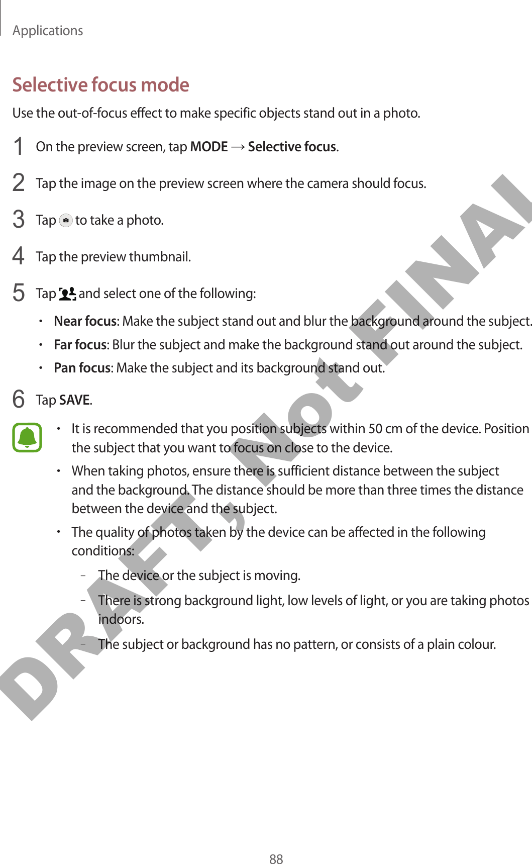Applications88Selective focus modeUse the out-of-focus effect to make specific objects stand out in a photo.1  On the preview screen, tap MODE → Selective focus.2  Tap the image on the preview screen where the camera should focus.3  Tap   to take a photo.4  Tap the preview thumbnail.5  Tap   and select one of the following:•Near focus: Make the subject stand out and blur the background around the subject.•Far focus: Blur the subject and make the background stand out around the subject.•Pan focus: Make the subject and its background stand out.6  Tap SAVE.•It is recommended that you position subjects within 50 cm of the device. Position the subject that you want to focus on close to the device.•When taking photos, ensure there is sufficient distance between the subject and the background. The distance should be more than three times the distance between the device and the subject.•The quality of photos taken by the device can be affected in the following conditions:–The device or the subject is moving.–There is strong background light, low levels of light, or you are taking photos indoors.–The subject or background has no pattern, or consists of a plain colour.DRAFT, Not FINAL