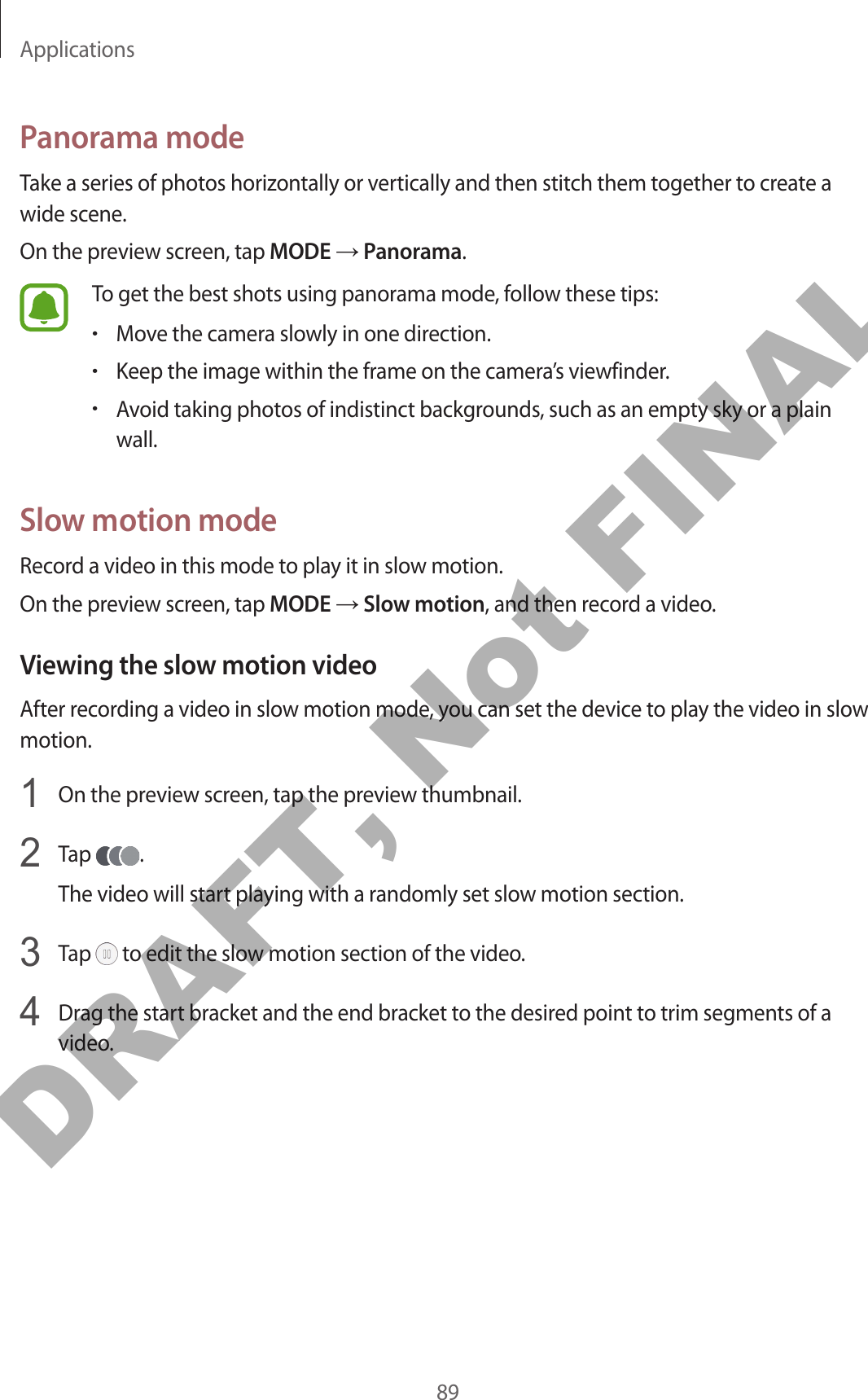 Applications89Panorama modeTake a series of photos horizontally or vertically and then stitch them together to create a wide scene.On the preview screen, tap MODE → Panorama.To get the best shots using panorama mode, follow these tips:•Move the camera slowly in one direction.•Keep the image within the frame on the camera’s viewfinder.•Avoid taking photos of indistinct backgrounds, such as an empty sky or a plain wall.Slow motion modeRecord a video in this mode to play it in slow motion.On the preview screen, tap MODE → Slow motion, and then record a video.Viewing the slow motion videoAfter recording a video in slow motion mode, you can set the device to play the video in slow motion.1  On the preview screen, tap the preview thumbnail.2  Tap  .The video will start playing with a randomly set slow motion section.3  Tap   to edit the slow motion section of the video.4  Drag the start bracket and the end bracket to the desired point to trim segments of a video.DRAFT, Not FINAL