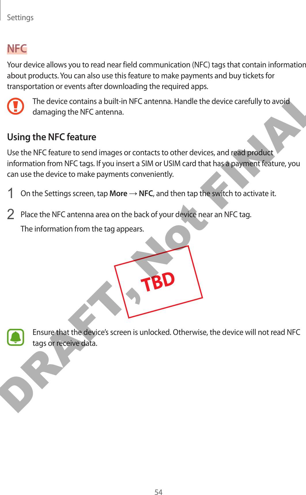 Settings54NFCYour device allows you to read near field communication (NFC) tags that contain information about products. You can also use this feature to make payments and buy tickets for transportation or events after downloading the required apps.The device contains a built-in NFC antenna. Handle the device carefully to avoid damaging the NFC antenna.Using the NFC featureUse the NFC feature to send images or contacts to other devices, and read product information from NFC tags. If you insert a SIM or USIM card that has a payment feature, you can use the device to make payments conveniently.1  On the Settings screen, tap More → NFC, and then tap the switch to activate it.2  Place the NFC antenna area on the back of your device near an NFC tag.The information from the tag appears.Ensure that the device’s screen is unlocked. Otherwise, the device will not read NFC tags or receive data.DRAFT, Not FINAL