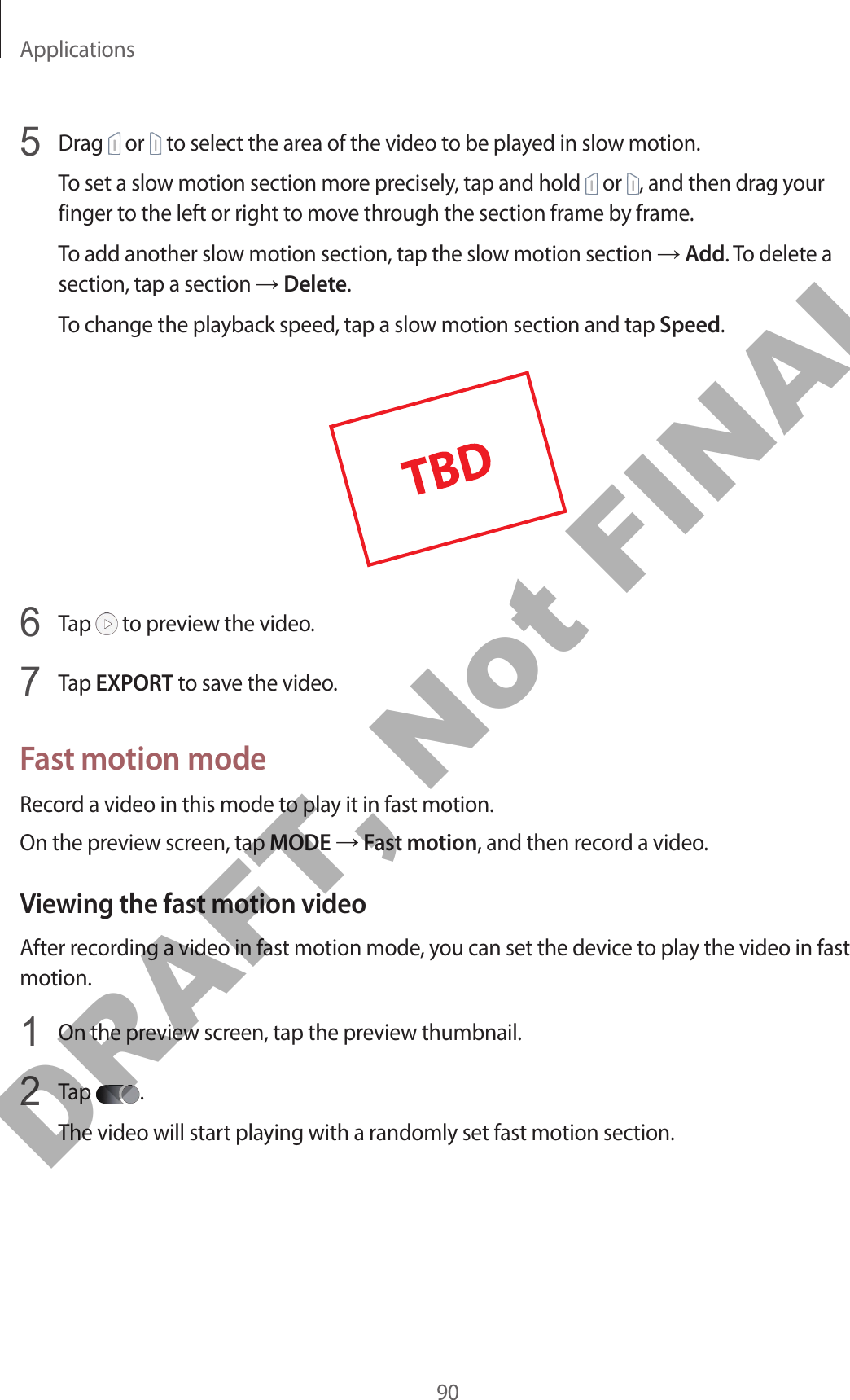 Applications905  Drag   or   to select the area of the video to be played in slow motion.To set a slow motion section more precisely, tap and hold   or  , and then drag your finger to the left or right to move through the section frame by frame.To add another slow motion section, tap the slow motion section → Add. To delete a section, tap a section → Delete.To change the playback speed, tap a slow motion section and tap Speed.6  Tap   to preview the video.7  Tap EXPORT to save the video.Fast motion modeRecord a video in this mode to play it in fast motion.On the preview screen, tap MODE → Fast motion, and then record a video.Viewing the fast motion videoAfter recording a video in fast motion mode, you can set the device to play the video in fast motion.1  On the preview screen, tap the preview thumbnail.2  Tap  .The video will start playing with a randomly set fast motion section.DRAFT, Not FINAL