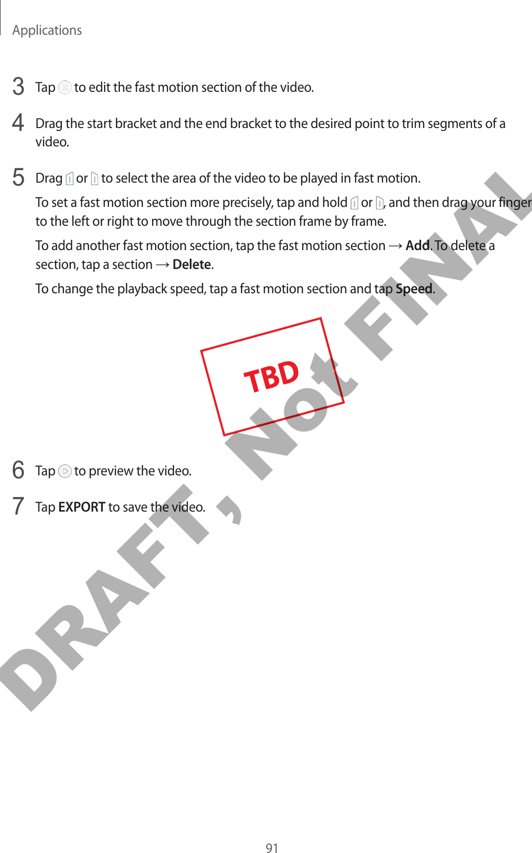 Applications913  Tap   to edit the fast motion section of the video.4  Drag the start bracket and the end bracket to the desired point to trim segments of a video.5  Drag   or   to select the area of the video to be played in fast motion.To set a fast motion section more precisely, tap and hold   or  , and then drag your finger to the left or right to move through the section frame by frame.To add another fast motion section, tap the fast motion section → Add. To delete a section, tap a section → Delete.To change the playback speed, tap a fast motion section and tap Speed.6  Tap   to preview the video.7  Tap EXPORT to save the video.DRAFT, Not FINAL