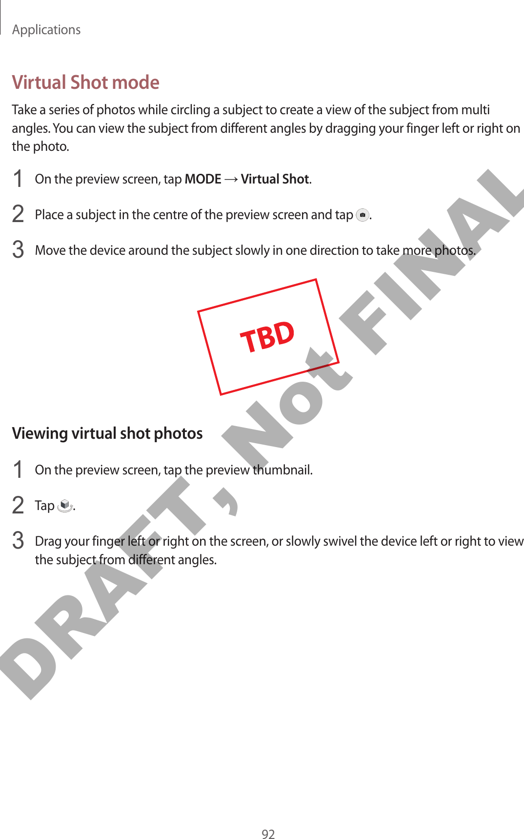 Applications92Virtual Shot modeTake a series of photos while circling a subject to create a view of the subject from multi angles. You can view the subject from different angles by dragging your finger left or right on the photo.1  On the preview screen, tap MODE → Virtual Shot.2  Place a subject in the centre of the preview screen and tap  .3  Move the device around the subject slowly in one direction to take more photos.Viewing virtual shot photos1  On the preview screen, tap the preview thumbnail.2  Tap  .3  Drag your finger left or right on the screen, or slowly swivel the device left or right to view the subject from different angles.DRAFT, Not FINAL