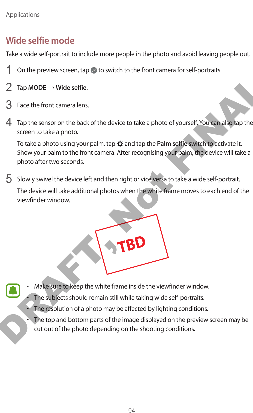 Applications94Wide selfie modeTake a wide self-portrait to include more people in the photo and avoid leaving people out.1  On the preview screen, tap   to switch to the front camera for self-portraits.2  Tap MODE → Wide selfie.3  Face the front camera lens.4  Tap the sensor on the back of the device to take a photo of yourself. You can also tap the screen to take a photo.To take a photo using your palm, tap   and tap the Palm selfie switch to activate it. Show your palm to the front camera. After recognising your palm, the device will take a photo after two seconds.5  Slowly swivel the device left and then right or vice versa to take a wide self-portrait.The device will take additional photos when the white frame moves to each end of the viewfinder window.•Make sure to keep the white frame inside the viewfinder window.•The subjects should remain still while taking wide self-portraits.•The resolution of a photo may be affected by lighting conditions.•The top and bottom parts of the image displayed on the preview screen may be cut out of the photo depending on the shooting conditions.DRAFT, Not FINAL