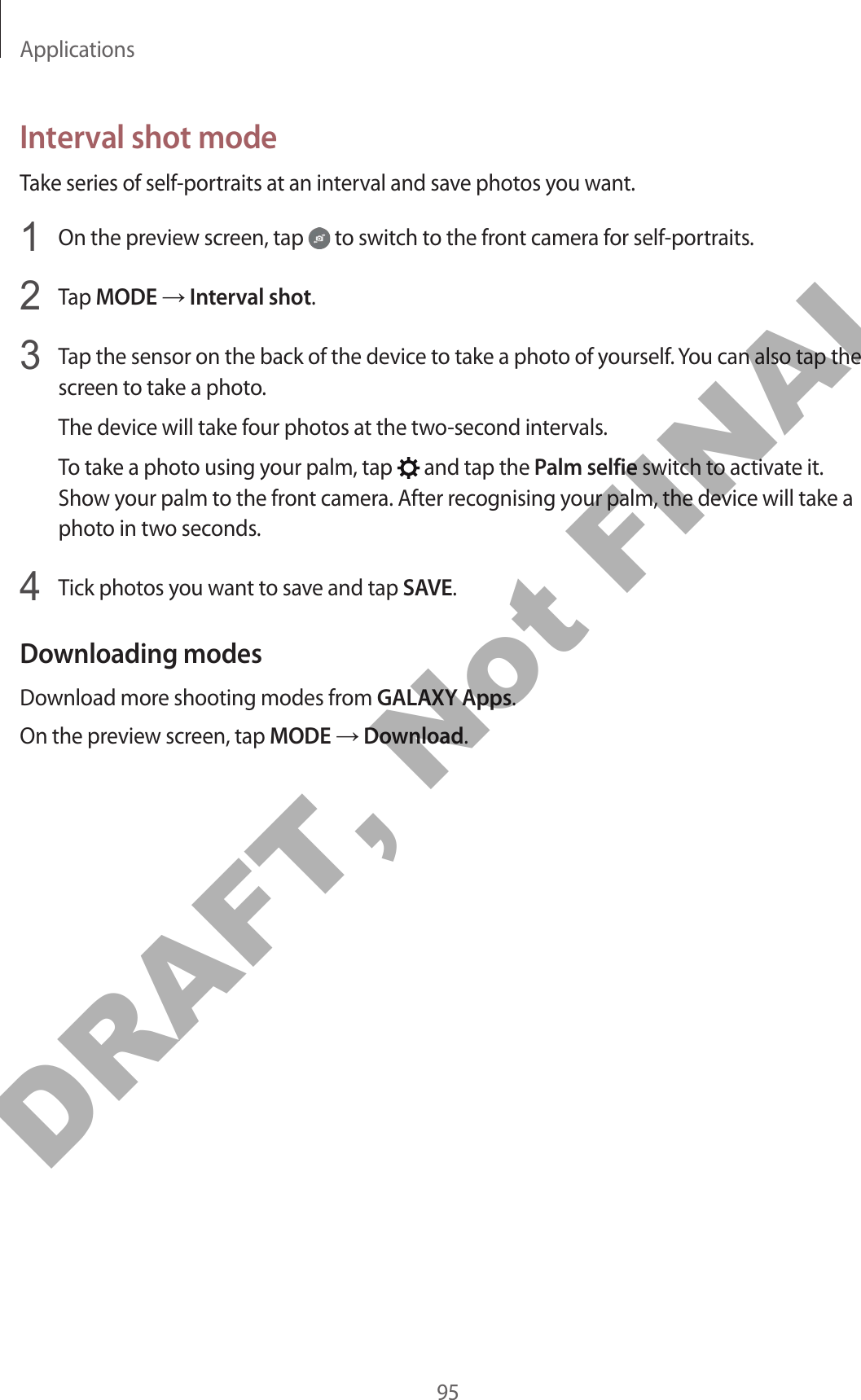 Applications95Interval shot modeTake series of self-portraits at an interval and save photos you want.1  On the preview screen, tap   to switch to the front camera for self-portraits.2  Tap MODE → Interval shot.3  Tap the sensor on the back of the device to take a photo of yourself. You can also tap the screen to take a photo.The device will take four photos at the two-second intervals.To take a photo using your palm, tap   and tap the Palm selfie switch to activate it. Show your palm to the front camera. After recognising your palm, the device will take a photo in two seconds.4  Tick photos you want to save and tap SAVE.Downloading modesDownload more shooting modes from GALAXY Apps.On the preview screen, tap MODE → Download.DRAFT, Not FINAL
