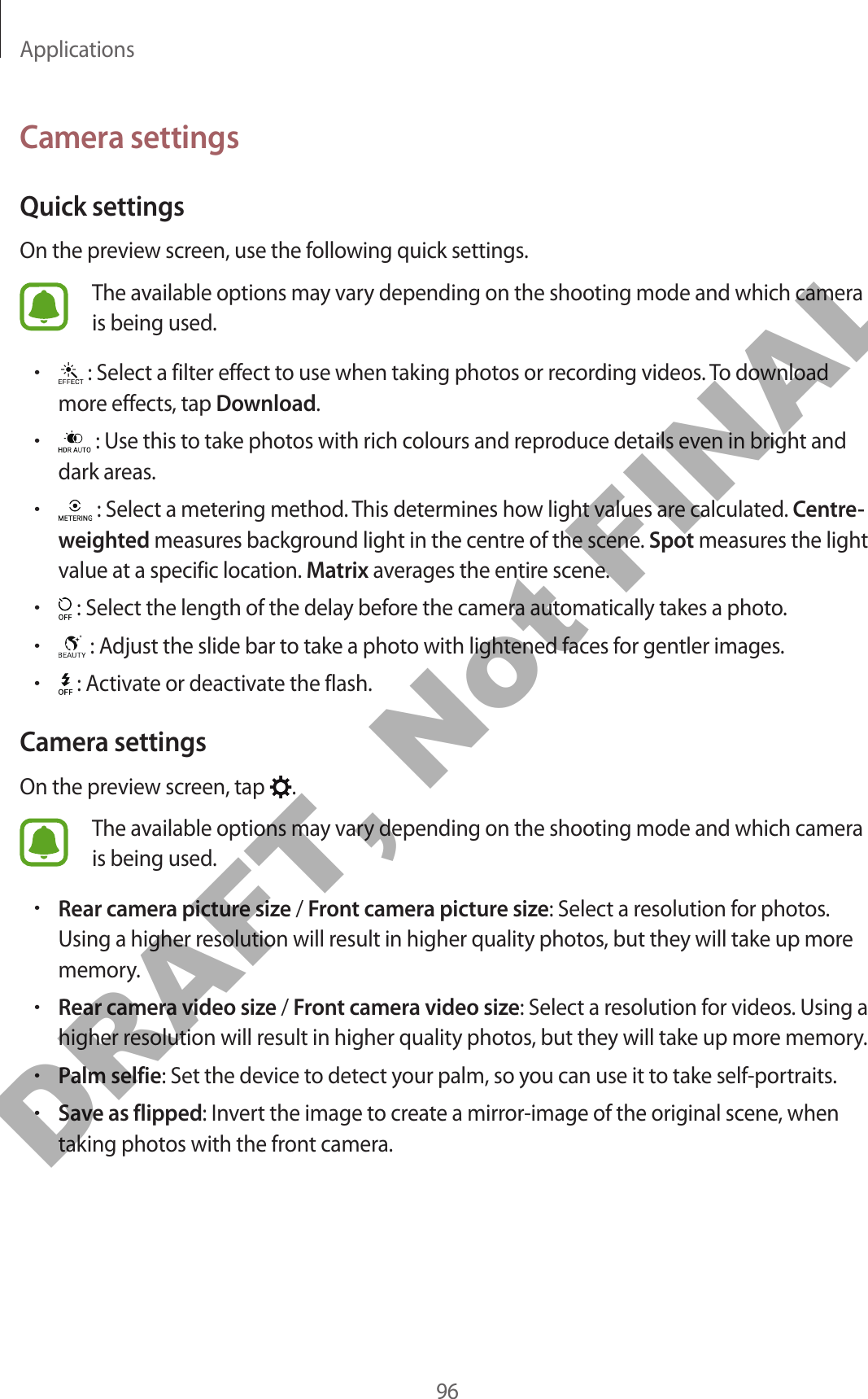 Applications96Camera settingsQuick settingsOn the preview screen, use the following quick settings.The available options may vary depending on the shooting mode and which camera is being used.• : Select a filter effect to use when taking photos or recording videos. To download more effects, tap Download.• : Use this to take photos with rich colours and reproduce details even in bright and dark areas.• : Select a metering method. This determines how light values are calculated. Centre-weighted measures background light in the centre of the scene. Spot measures the light value at a specific location. Matrix averages the entire scene.• : Select the length of the delay before the camera automatically takes a photo.• : Adjust the slide bar to take a photo with lightened faces for gentler images.• : Activate or deactivate the flash.Camera settingsOn the preview screen, tap  .The available options may vary depending on the shooting mode and which camera is being used.•Rear camera picture size / Front camera picture size: Select a resolution for photos. Using a higher resolution will result in higher quality photos, but they will take up more memory.•Rear camera video size / Front camera video size: Select a resolution for videos. Using a higher resolution will result in higher quality photos, but they will take up more memory.•Palm selfie: Set the device to detect your palm, so you can use it to take self-portraits.•Save as flipped: Invert the image to create a mirror-image of the original scene, when taking photos with the front camera.DRAFT, Not FINAL