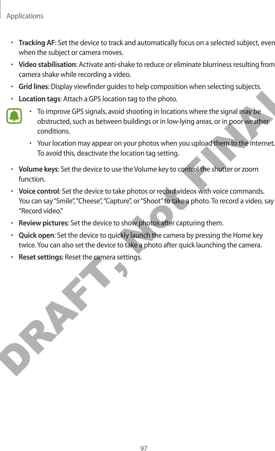 Applications97•Tracking AF: Set the device to track and automatically focus on a selected subject, even when the subject or camera moves.•Video stabilisation: Activate anti-shake to reduce or eliminate blurriness resulting from camera shake while recording a video.•Grid lines: Display viewfinder guides to help composition when selecting subjects.•Location tags: Attach a GPS location tag to the photo.•To improve GPS signals, avoid shooting in locations where the signal may be obstructed, such as between buildings or in low-lying areas, or in poor weather conditions.•Your location may appear on your photos when you upload them to the Internet. To avoid this, deactivate the location tag setting.•Volume keys: Set the device to use the Volume key to control the shutter or zoom function.•Voice control: Set the device to take photos or record videos with voice commands. You can say “Smile”, “Cheese”, “Capture”, or “Shoot” to take a photo. To record a video, say “Record video.”•Review pictures: Set the device to show photos after capturing them.•Quick open: Set the device to quickly launch the camera by pressing the Home key twice. You can also set the device to take a photo after quick launching the camera.•Reset settings: Reset the camera settings.DRAFT, Not FINAL