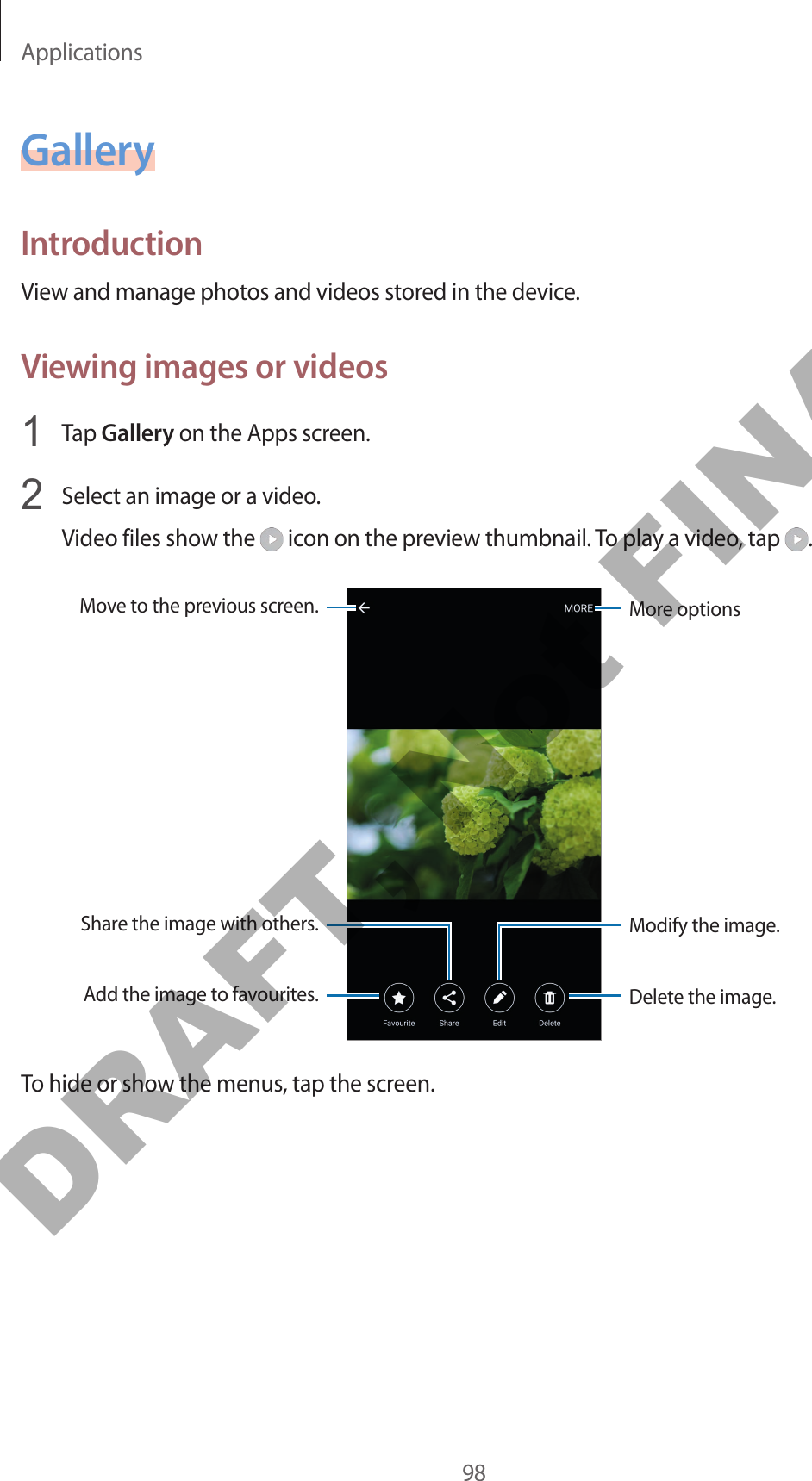 Applications98GalleryIntroductionView and manage photos and videos stored in the device.Viewing images or videos1  Tap Gallery on the Apps screen.2  Select an image or a video.Video files show the   icon on the preview thumbnail. To play a video, tap  .More optionsMove to the previous screen.Add the image to favourites.Share the image with others.Delete the image.Modify the image.To hide or show the menus, tap the screen.DRAFT, Not FINAL