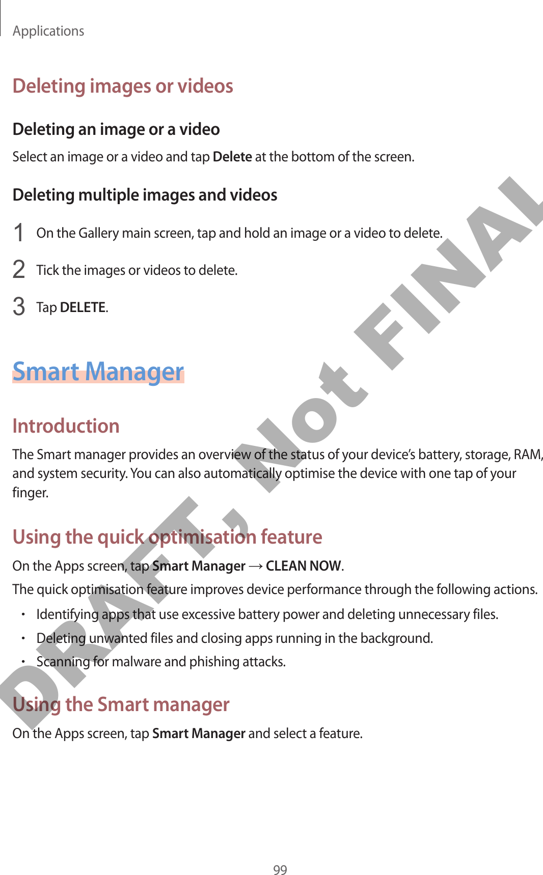 Applications99Deleting images or videosDeleting an image or a videoSelect an image or a video and tap Delete at the bottom of the screen.Deleting multiple images and videos1  On the Gallery main screen, tap and hold an image or a video to delete.2  Tick the images or videos to delete.3  Tap DELETE.Smart ManagerIntroductionThe Smart manager provides an overview of the status of your device’s battery, storage, RAM, and system security. You can also automatically optimise the device with one tap of your finger.Using the quick optimisation featureOn the Apps screen, tap Smart Manager → CLEAN NOW.The quick optimisation feature improves device performance through the following actions.•Identifying apps that use excessive battery power and deleting unnecessary files.•Deleting unwanted files and closing apps running in the background.•Scanning for malware and phishing attacks.Using the Smart managerOn the Apps screen, tap Smart Manager and select a feature.DRAFT, Not FINAL