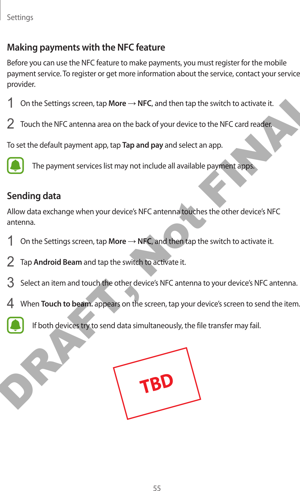 Settings55Making payments with the NFC featureBefore you can use the NFC feature to make payments, you must register for the mobile payment service. To register or get more information about the service, contact your service provider.1  On the Settings screen, tap More → NFC, and then tap the switch to activate it.2  Touch the NFC antenna area on the back of your device to the NFC card reader.To set the default payment app, tap Tap and pay and select an app.The payment services list may not include all available payment apps.Sending dataAllow data exchange when your device’s NFC antenna touches the other device’s NFC antenna.1  On the Settings screen, tap More → NFC, and then tap the switch to activate it.2  Tap Android Beam and tap the switch to activate it.3  Select an item and touch the other device’s NFC antenna to your device’s NFC antenna.4  When Touch to beam. appears on the screen, tap your device’s screen to send the item.If both devices try to send data simultaneously, the file transfer may fail.DRAFT, Not FINAL