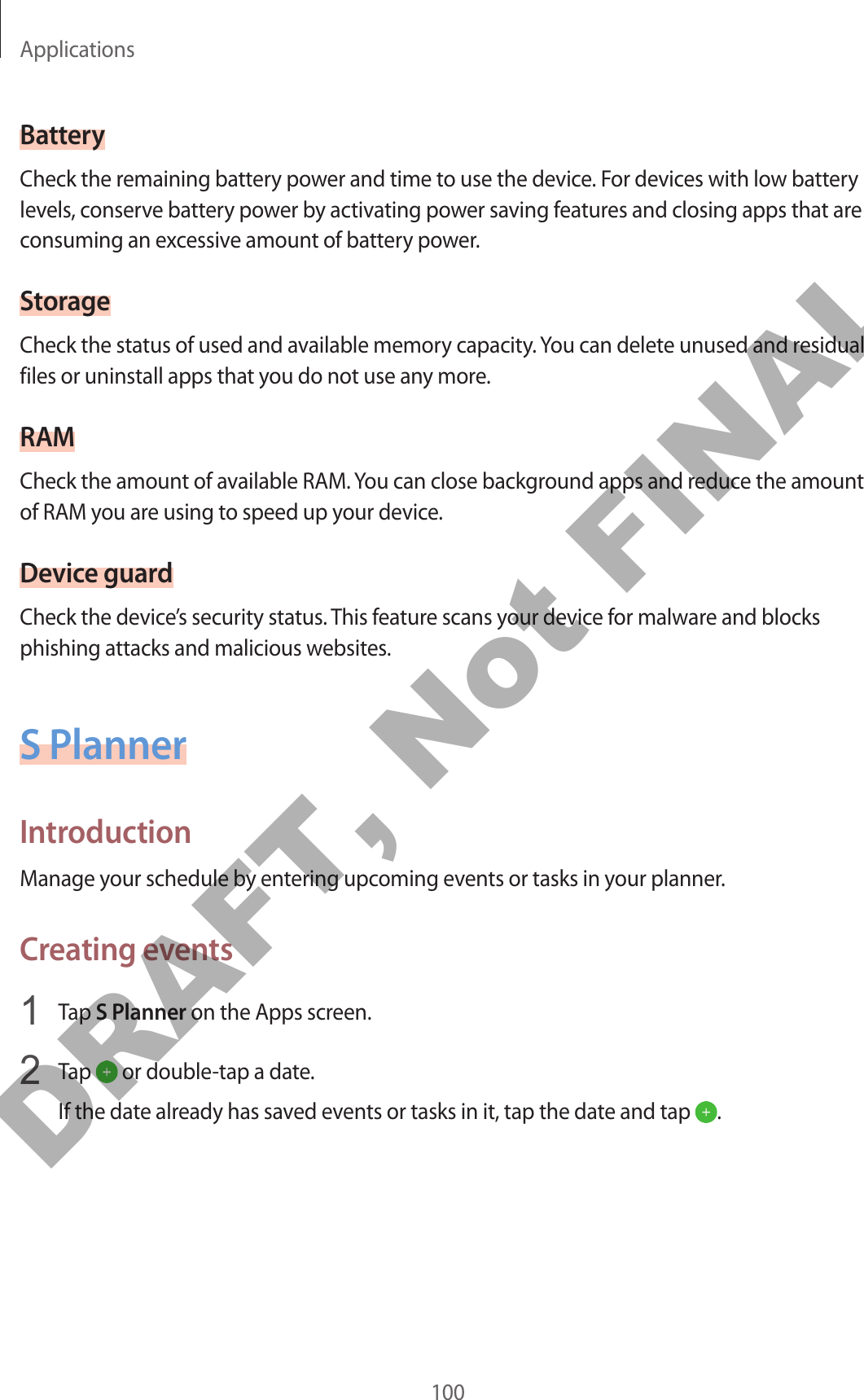 Applications100BatteryCheck the remaining battery power and time to use the device. For devices with low battery levels, conserve battery power by activating power saving features and closing apps that are consuming an excessive amount of battery power.StorageCheck the status of used and available memory capacity. You can delete unused and residual files or uninstall apps that you do not use any more.RAMCheck the amount of available RAM. You can close background apps and reduce the amount of RAM you are using to speed up your device.Device guardCheck the device’s security status. This feature scans your device for malware and blocks phishing attacks and malicious websites.S PlannerIntroductionManage your schedule by entering upcoming events or tasks in your planner.Creating events1  Tap S Planner on the Apps screen.2  Tap   or double-tap a date.If the date already has saved events or tasks in it, tap the date and tap  .DRAFT, Not FINAL