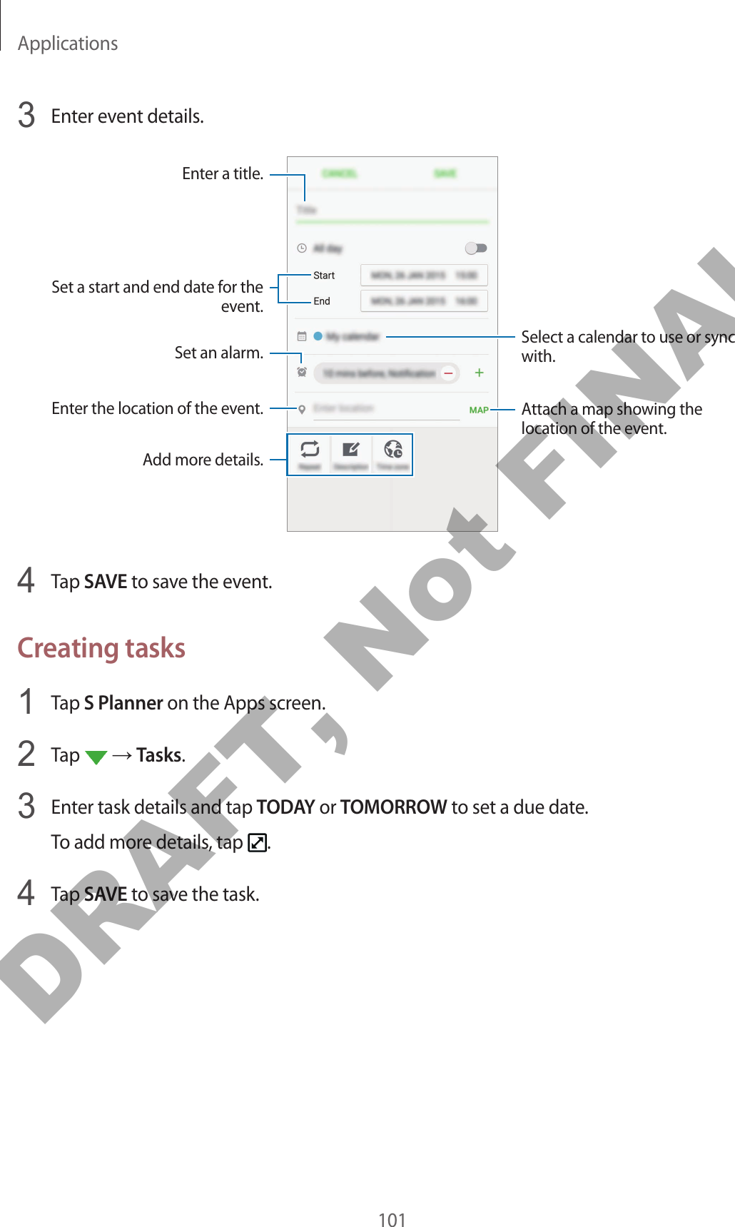 Applications1013  Enter event details.Select a calendar to use or sync with.Attach a map showing the location of the event.Enter the location of the event.Enter a title.Set a start and end date for the event.Add more details.Set an alarm.4  Tap SAVE to save the event.Creating tasks1  Tap S Planner on the Apps screen.2  Tap   → Tasks.3  Enter task details and tap TODAY or TOMORROW to set a due date.To add more details, tap  .4  Tap SAVE to save the task.DRAFT, Not FINAL