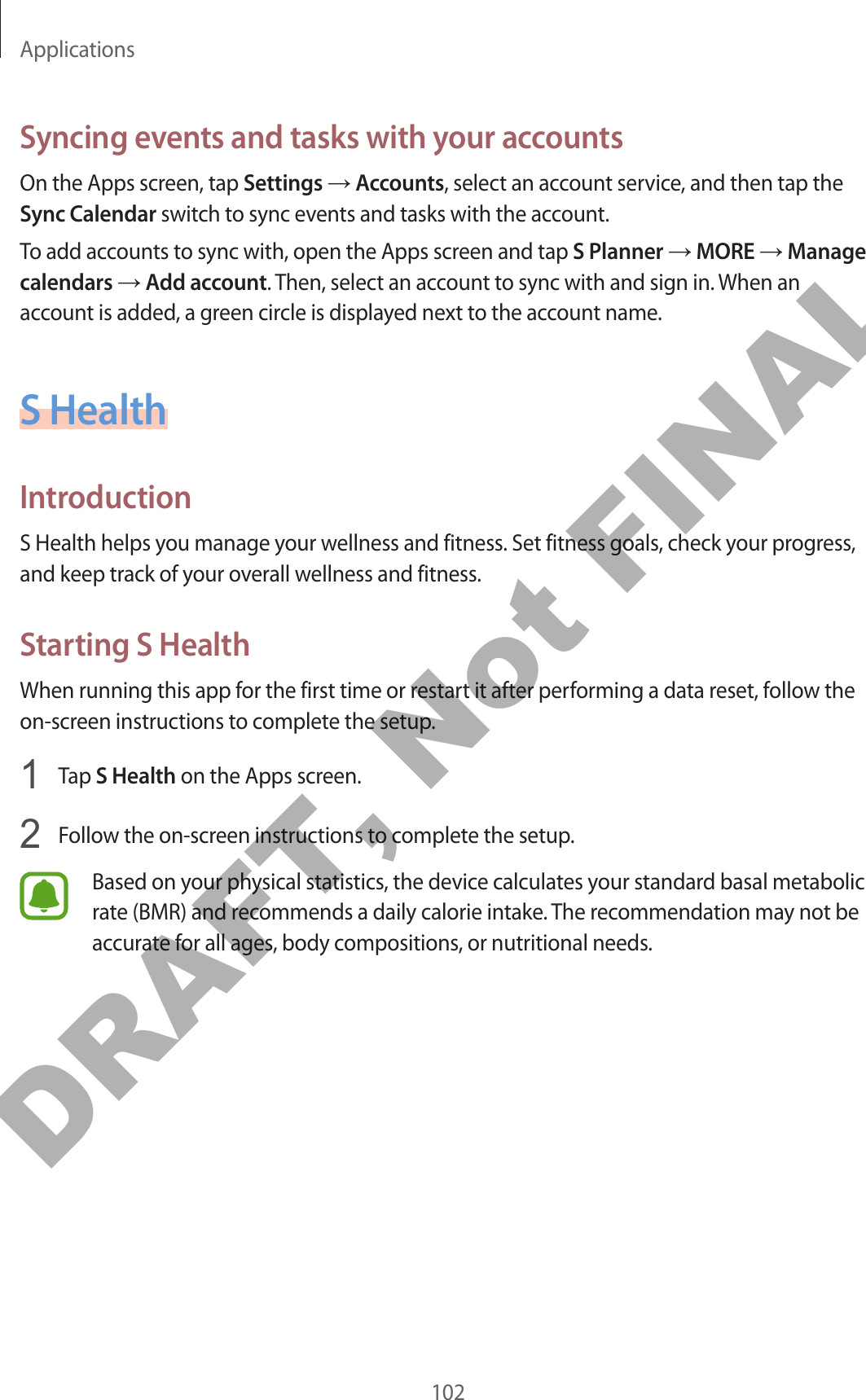 Applications102Syncing events and tasks with your accountsOn the Apps screen, tap Settings → Accounts, select an account service, and then tap the Sync Calendar switch to sync events and tasks with the account.To add accounts to sync with, open the Apps screen and tap S Planner → MORE → Manage calendars → Add account. Then, select an account to sync with and sign in. When an account is added, a green circle is displayed next to the account name.S HealthIntroductionS Health helps you manage your wellness and fitness. Set fitness goals, check your progress, and keep track of your overall wellness and fitness.Starting S HealthWhen running this app for the first time or restart it after performing a data reset, follow the on-screen instructions to complete the setup.1  Tap S Health on the Apps screen.2  Follow the on-screen instructions to complete the setup.Based on your physical statistics, the device calculates your standard basal metabolic rate (BMR) and recommends a daily calorie intake. The recommendation may not be accurate for all ages, body compositions, or nutritional needs.DRAFT, Not FINAL