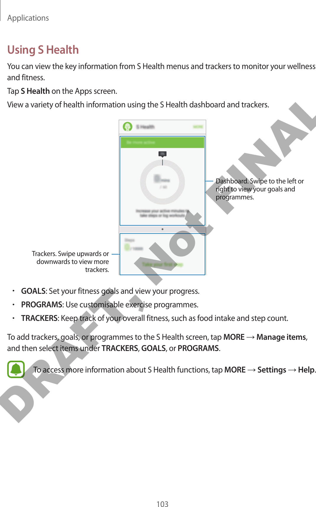 Applications103Using S HealthYou can view the key information from S Health menus and trackers to monitor your wellness and fitness.Tap S Health on the Apps screen.View a variety of health information using the S Health dashboard and trackers.Trackers. Swipe upwards or downwards to view more trackers.Dashboard. Swipe to the left or right to view your goals and programmes.•GOALS: Set your fitness goals and view your progress.•PROGRAMS: Use customisable exercise programmes.•TRACKERS: Keep track of your overall fitness, such as food intake and step count.To add trackers, goals, or programmes to the S Health screen, tap MORE → Manage items, and then select items under TRACKERS, GOALS, or PROGRAMS.To access more information about S Health functions, tap MORE → Settings → Help.DRAFT, Not FINAL